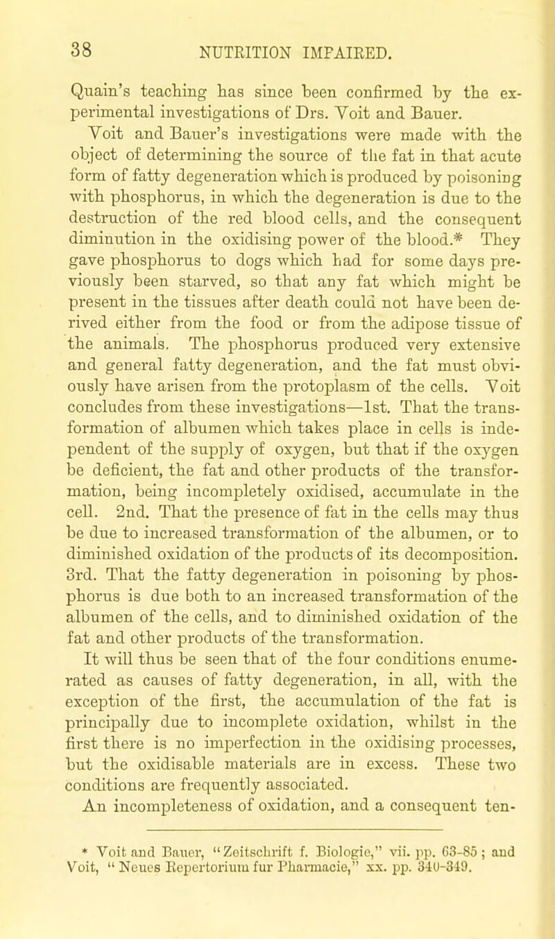 Quain's teaching lias since been confirmed by the ex- I^erimental investigations of Drs. Yoit and Bauer. Voit and Bauer's investigations were made with the object of determining the source of tlie fat in that acute form of fatty degeneration which is produced by poisoning with phosphorus, in which the degeneration is due to the destruction of the red blood cells, and the consequent diminution in the oxidising power of the blood.* They gave phosj)horus to dogs which had for some days pre- viously been starved, so that any fat which might be present in the tissues after death could not have been de- rived either from the food or from the adipose tissue of the animals. The phosphorus produced very extensive and general fatty degeneration, and the fat must obvi- ously have arisen from the protoplasm of the cells. Yoit concludes from these investigations—1st. That the trans- formation of albumen which takes place in cells is inde- pendent of the supply of oxygen, but that if the oxygen be deficient, the fat and other products of the transfor- mation, being incompletely oxidised, accumulate in the cell. 2nd, That the presence of fat in the cells may thus be due to increased transformation of the albumen, or to diminished oxidation of the products of its decomposition. 3rd. That the fatty degeneration in poisoning by phos- phorus is due both to an increased transformation of the albumen of the cells, and to diminished oxidation of the fat and other products of the transformation. It will thus be seen that of the four conditions enume- rated as causes of fatty degeneration, in all, with the exception of the first, the accumulation of the fat is principally due to incomplete oxidation, whilst in the first there is no imperfection in the oxidising processes, but the oxidisable materials are in excess. These two conditions are frequently associated. An incompleteness of oxidation, and a consequent ten- * Voit and Baner,  Zeitschrift f. Biologic, vii. pp. 63-85; and Voit,  Neues Kepertorium fur Pharmacie, xx. pp. 3iU-349.