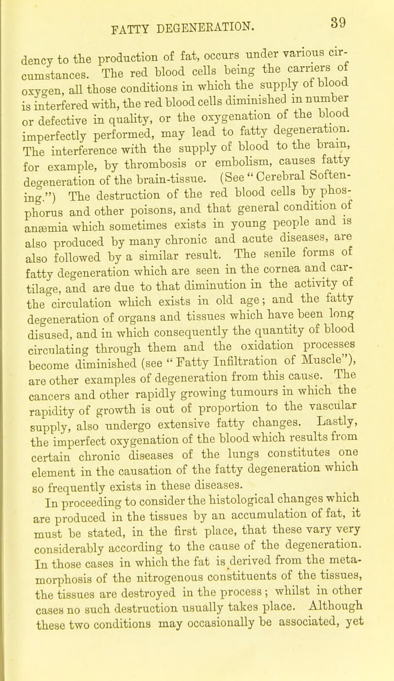 dency to the production of fat, occurs under various cir- cumstances. The red blood cells being the carriers of oxycxen, aU those conditions in which the supply of blood is interfered with, the red blood cells diminished ii^^ber or defective in quaHty, or the oxygenation of the blood imperfectly performed, may lead to fatty degeneration. The interference with the supply of blood to the brain, for example, by thrombosis or embohsm, causes fatty degeneration of the brain-tissue. (See  Cerebral Soften- ing.) The destruction of the red blood ceUs by phos- phorus and other poisons, and that general condition of anemia which sometimes exists in young people and is also produced by many chronic and acute diseases, are also followed by a similar result. The senile forms of fatty degeneration which are seen in the cornea and car- tilage, and are due to that diminution in the activity of the circulation which exists in old age; and the fatty degeneration of organs and tissues which have been long disused, and in which consequently the quantity of blood circnlating through them and the oxidation processes become diminished (see  Fatty Infiltration of Muscle), are other examples of degeneration from this cause. The cancers and other rapidly growing tumours in which the rapidity of growth is out of proportion to the vascular supply, also undergo extensive fatty changes. Lastly, the imperfect oxygenation of the blood which results from certain chronic diseases of the lungs constitutes one element in the causation of the fatty degeneration which so frequently exists in these diseases. In proceeding to consider the histological changes which are produced in the tissues by an accumulation of fat, it must be stated, in the first place, that these vary very considerably according to the cause of the degeneration. In those cases in which the fat is derived from the meta- morphosis of the nitrogenous constituents of the tissues, the tissues are destroyed in the process ; whilst in other cases no such destruction usually takes place. Although these two conditions may occasionally be associated, yet