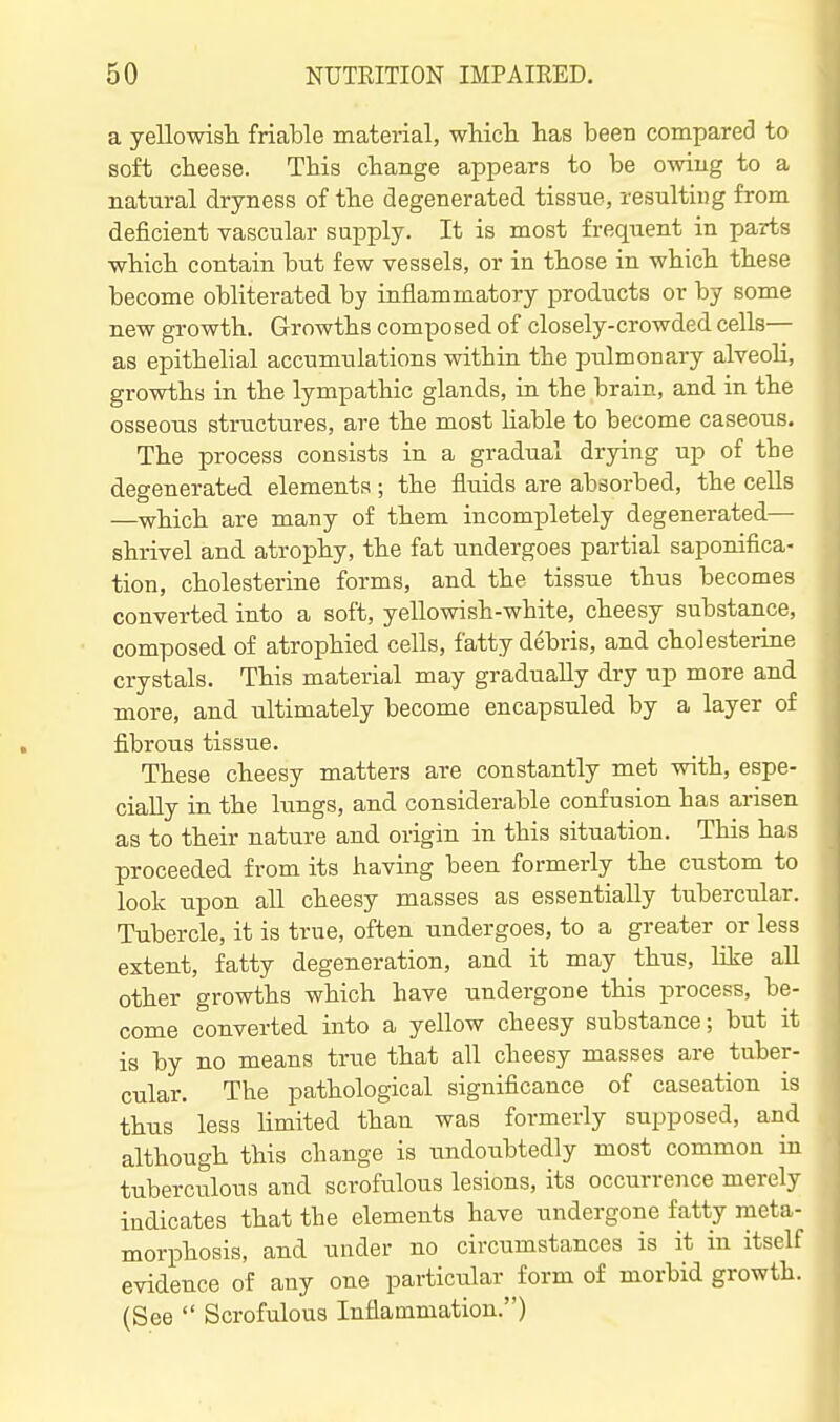 a yellowisli friable material, whicli has been compared to soft cbeese. This change appears to be owiug to a natural dryness of the degenerated tissue, resulting from deficient vascular supply. It is most frequent in parts which contain but few vessels, or in those in which these become obliterated by inflammatory products or by some new growth. Growths composed of closely-crowded cells— as epithelial accumulations within the pulmona.ry alveoH, growths in the lympathic glands, in the brain, and in the osseous structures, are the most Uable to become caseous. The process consists in a gradual drying up of the degenerated elements ; the fluids are absorbed, the cells —which are many of them incompletely degenerated— shrivel and atrophy, the fat undergoes partial saponifica- tion, cholesterine forms, and the tissue thus becomes converted into a soft, yellowish-white, cheesy substance, composed of atrophied cells, fatty debris, and cholesterine crystals. This material may gradually dry up more and more, and ultimately become encapsuled by a layer of fibrous tissue. These cheesy matters are constantly met with, espe- cially in the lungs, and considerable confusion has arisen as to their nature and origin in this situation. This has proceeded from its having been formerly the custom to look upon all cheesy masses as essentially tubercular. Tubercle, it is true, often undergoes, to a greater or less extent, fatty degeneration, and it may thus, like all other growths which have undergone this process, be- come converted into a yellow cheesy substance; but it is by no means true that all cheesy masses are tuber- cular. The pathological significance of caseation is thus less Hmited than was formerly supposed, and although this change is undoubtedly most common in tuberculous and scrofulous lesions, its occurrence merely indicates that the elements have undergone fatty meta- morphosis, and under no circumstances is it in itself evidence of any one particular form of morbid growth. (See  Scrofulous Inflammation.)
