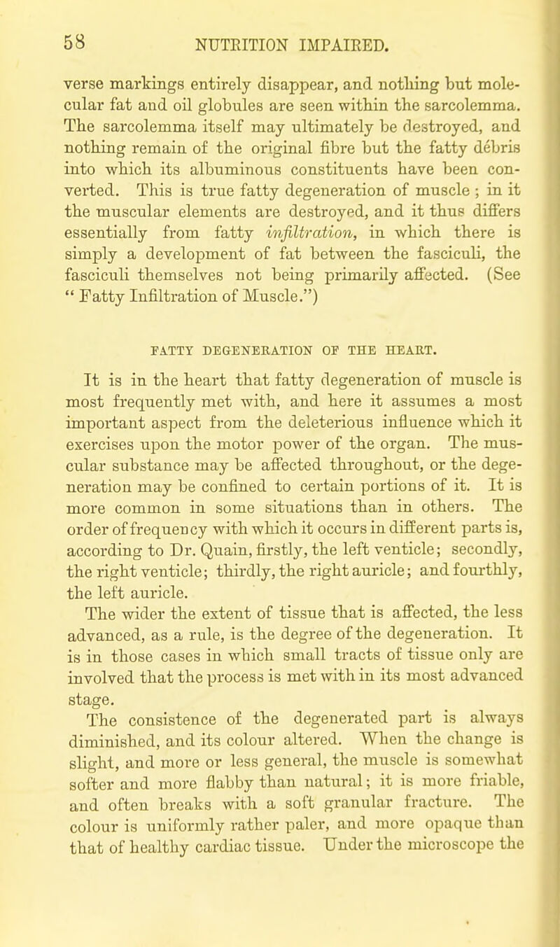 verse markings entirely disappear, and notliing but mole- cular fat and oil globules are seen witbin the sarcolemma. Tbe sarcolemma itself may ultimately be destroyed, and notliing remain of tbe original fibre but tbe fatty debris into wbicb its albuminous constituents have been con- vei-ted. This is true fatty degeneration of muscle ; in it the muscular elements are destroyed, and it thus differs essentially from fatty infiltration, in which there is simply a development of fat between the fasciculi, the fasciculi themselves not being primarily affected. (See  Fatty Infiltration of Muscle.) FATTY DEGENERATION OF THE HEART. It is in the heart that fatty degeneration of muscle is most frequently met with, and here it assumes a most important aspect from the deleterious influence which it exercises upon the motor power of the organ. The mus- cular substance may be affected throughout, or the dege- neration may be confined to certain portions of it. It is more common iu some situations than in others. The order of frequency with which it occurs in different parts is, according to Dr. Quain, firstly, the left venticle; secondly, the right venticle; thirdly, the right auricle; and fourthly, the left auricle. The wider the extent of tissue that is affected, the less advanced, as a rule, is the degree of the degeneration. It is in those cases in which small tracts of tissue only are involved that the process is met with in its most advanced stage. The consistence of the degenerated part is always diminished, and its colour altered. When the change is slight, and more or less general, the muscle is somewhat softer and more flabby than natural; it is more friable, and often breaks with a soft granular fracture. The colour is uniformly rather paler, and more opaque than that of healthy cardiac tissue. Under the microscope the