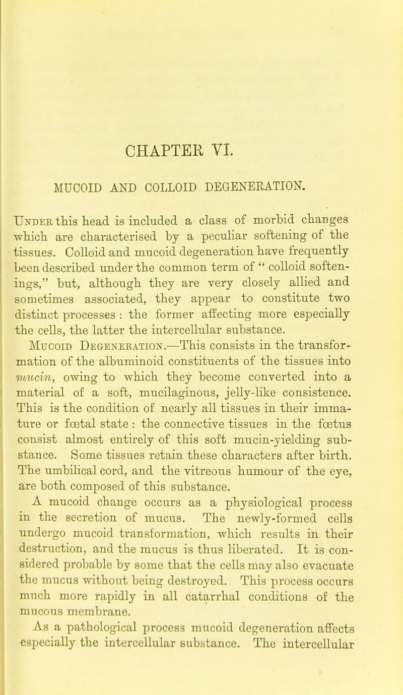 MUCOID AND COLLOID DEGENEEATION. Under this head, is included a class of morbid charges which are characterised by a peculiar softening of the tissues. CoUoid and mucoid degeneration have frequently been described under the common term of  colloid soften- ings, but, although they are very closely allied and sometimes associated, they appear to constitute two distinct processes : the former affecting more especially the cells, the latter the intercellular substance. Mucoid Degeneration.—This consists in the transfor- mation of the albuminoid constituents of the tissues into mucin, owing to which they become converted into a material of a soft, mucilaginous, jelly-like consistence. This is the condition of nearly all tissues in their imma- ture or foetal state : the connective tissues in the foetus consist almost entirely of this soft mucin-yielding sub- stance. Some tissues retain these characters after birth. The umbilical cord, and the vitreous humour of the eye, are both composed of this substance. A mucoid change occurs as a physiological process in the secretion of mucus. The newly-formed cells undergo mucoid transformation, which results in their destruction, and the mucus is thus liberated. It is con- sidered probable by some that the cells may also evacuate the mucus without being destroyed. This process occurs much more rapidly in all catarrhal conditions of the mucous membrane. As a pathological process mucoid degeneration affects especially the intercellular substance. The intercellular