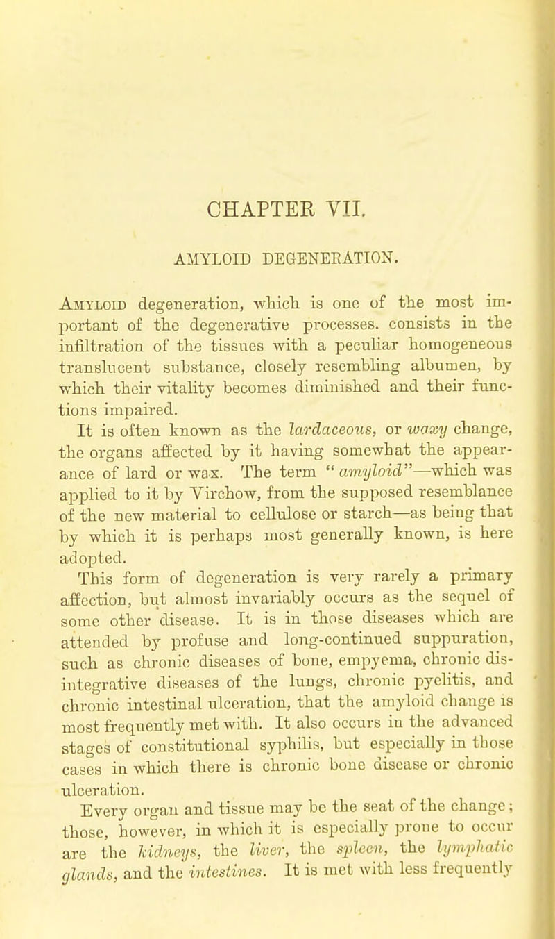 AMYLOID DEGENEEATION. Amyloid degeneration, whicli is one of tlie most im- portant of the degenerative processes, consists in tbe infiltration of the tissnes with a peculiar homogeneous translucent substance, closely resembling albumen, by which their vitality becomes diminished and their func- tions impaired. It is often known as the lardaceous, or waxy change, the organs affected by it having somewhat the appear- ance of lard or wax. The term amyloid—which was applied to it by Virchow, from the supposed resemblance of the new material to cellulose or starch—as being that by which it is perhapa most generally known, is here adopted. This form of degeneration is very rarely a primary affection, but almost invariably occurs as the sequel of some other disease. It is in those diseases which are attended by profuse and long-continued suppuration, such as chronic diseases of bone, empyema, chronic dis- integrative diseases of the lungs, chronic pyelitis, and chronic intestinal ulceration, that the am3doid change is most frequently met with. It also occurs in the advanced stages of constitutional syphihs, but especially in those cases in which there is chronic bone disease or chronic ulceration. Every organ and tissue may be the seat of the change; those, however, in which it is especially prone to occur are the kidneys, the liver, the spleen, the lymphatic glands, and the intestines. It is met with less frequently