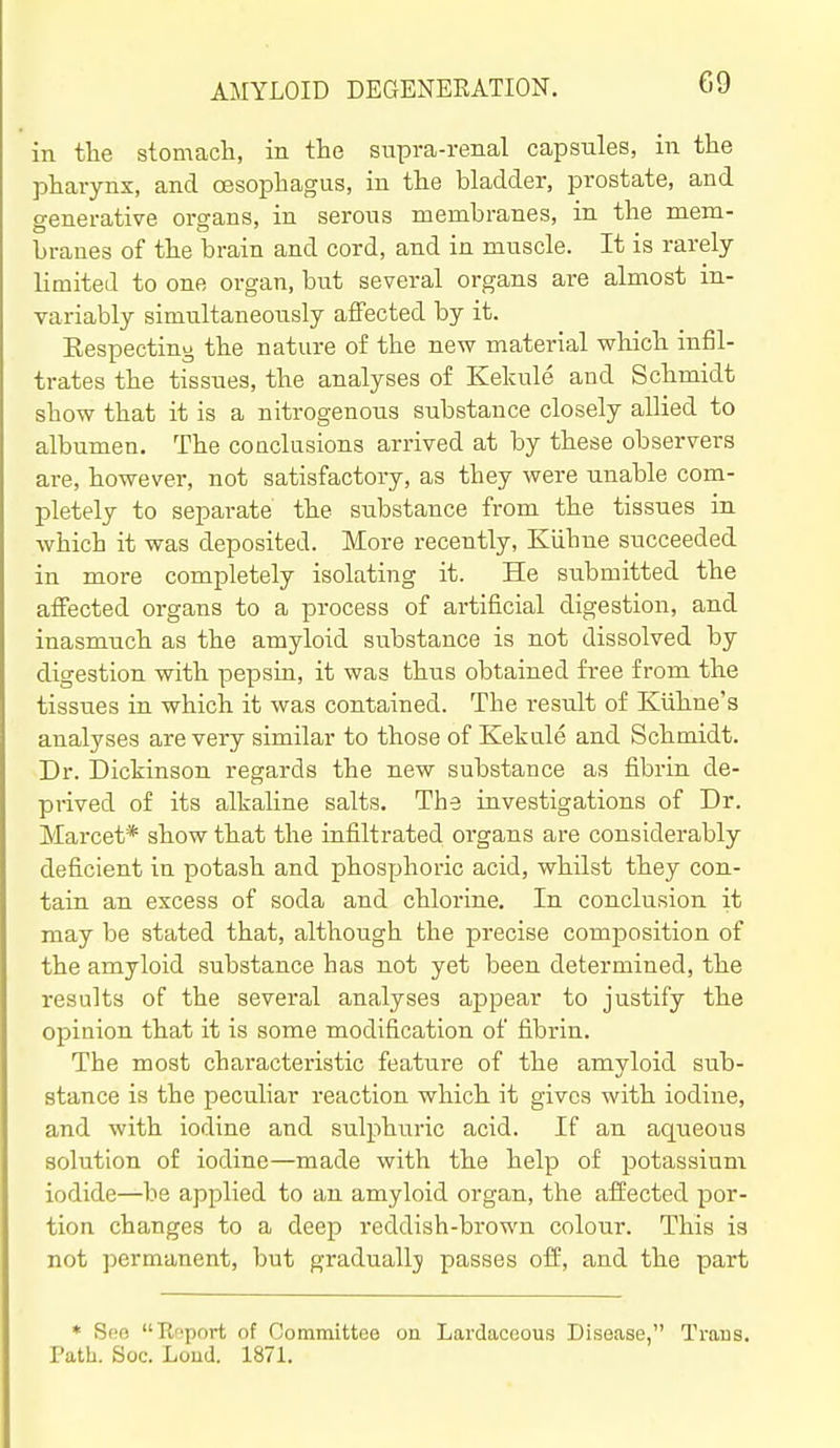 in tlie stomacH, in the supra-renal capsules, in the pharynx, and cBSophagus, in the bladder, prostate, and generative organs, in serous membranes, in the mem- branes of the brain and cord, and in muscle. It is rarely limited to one organ, but several organs are almost in- variably simultaneously affected by it. Eespectiny the nature of the new material which infil- trates the tissues, the analyses of Kekule and Schmidt show that it is a nitrogenous substance closely allied to albumen. The conclusions arrived at by these observers are, however, not satisfactory, as they were unable com- pletely to separate the substance from the tissues in Avhich it was deposited. More recently, Kiihne succeeded in more completely isolating it. He submitted the affected organs to a process of artificial digestion, and inasmuch as the amyloid substance is not dissolved by digestion with pepsin, it was thus obtained free from the tissues in which it was contained. The result of Kiihne's analyses are very similar to those of Kekule and Schmidt. Dr. Dickinson regards the new substance as fibrin de- prived of its alkaline salts. The investigations of Dr. Marcet* show that the infiltrated organs are considerably deficient in potash and phosphoric acid, whilst they con- tain an excess of soda and chlorine. In conclusion it may be stated that, although the precise composition of the amyloid substance has not yet been determined, the results of the several analyses appear to justify the opinion that it is some modification of fibrin. The most characteristic feature of the amyloid sub- stance is the peculiar reaction which it gives with iodine, and with iodine and sulphuric acid. If an aqueous solution of iodine—made with the help of potassium iodide—be applied to an amyloid organ, the affected por- tion changes to a deep reddish-brown colour. This is not permanent, but gradually passes off, and the part * Soo Report of Oommittee on Lardaceous Disease, Trans. Path. See. Loud. 1871.