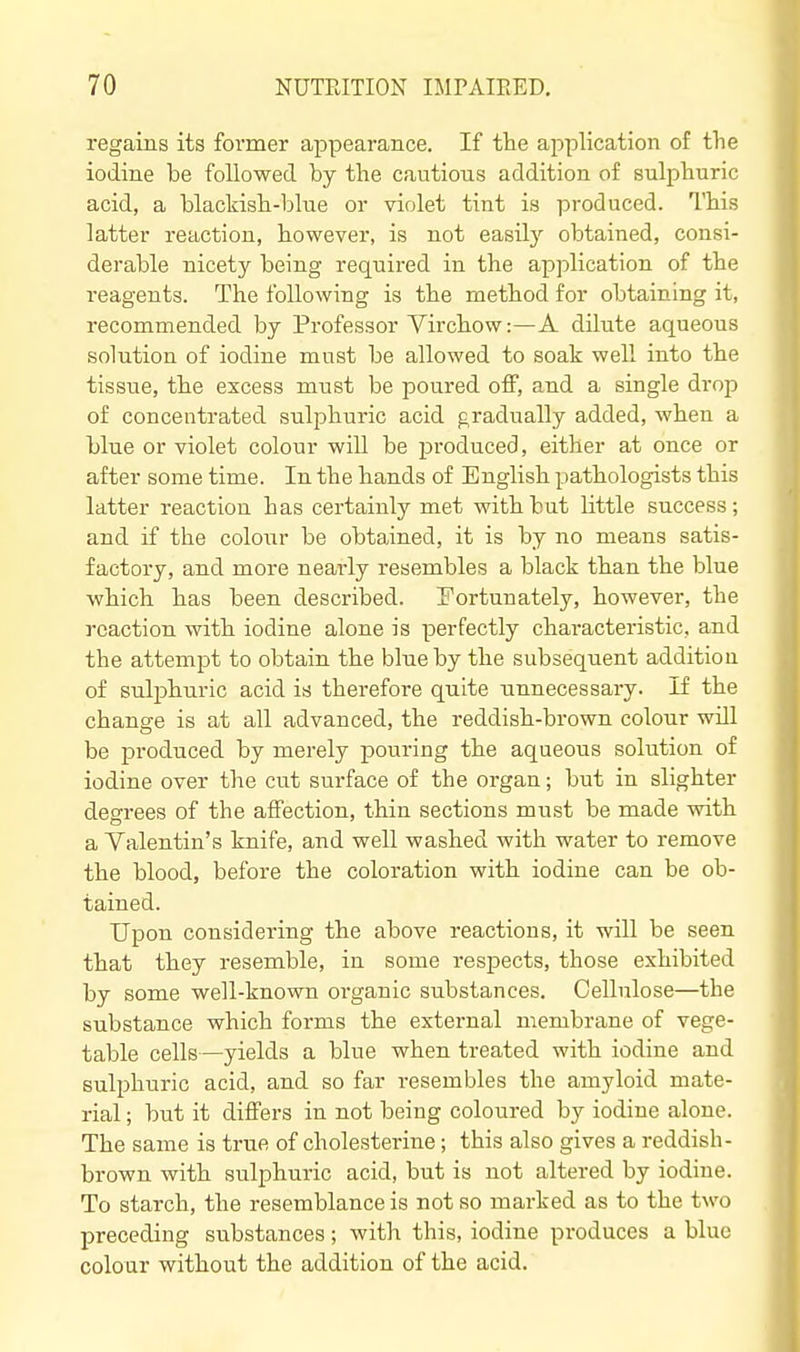 regains its former appearance. If tTie application of the iodine be followed by the cautious addition of sulphuric acid, a blackish-blue or violet tint is produced. This latter reaction, however, is not easily obtained, consi- derable nicety being required in the application of the reagents. The following is the method for obtaining it, recommended by Professor Virchow:—A dilute aqueous solution of iodine must be allowed to soak well into the tissue, the excess must be poured off, and a single drop of concentrated sulphuric acid gradually added, when a blue or violet colour will be produced, either at once or after some time. In the hands of English pathologists this latter reaction has certainly met with bat little success; and if the colour be obtained, it is by no means satis- factory, and more neai'ly resembles a black than the blue which has been described. Fortunately, however, the reaction with iodine alone is perfectly characteristic, and the attempt to obtain the blue by the subsequent addition of sulphuric acid is therefore quite unnecessary. If the change is at all advanced, the reddish-brown colour will be produced by merely pouring the aqueous solution of iodine over the cut surface of the organ; but in slighter degrees of the affection, thin sections must be made with a Valentin's knife, and well washed with water to remove the blood, before the coloration with iodine can be ob- tained. Upon considering the above reactions, it will be seen that they resemble, in some respects, those exhibited by some well-known oi'ganic substances. Cellulose—the substance which forms the external membrane of vege- table cells—yields a blue when treated with iodine and sulphuric acid, and so far resembles the amyloid mate- rial ; but it differs in not being coloured by iodine alone. The same is true of cholesterine; this also gives a reddish- brown with sulphuric acid, but is not altered by iodine. To starch, the resemblance is not so marked as to the two preceding substances; with this, iodine produces a blue colour without the addition of the acid.