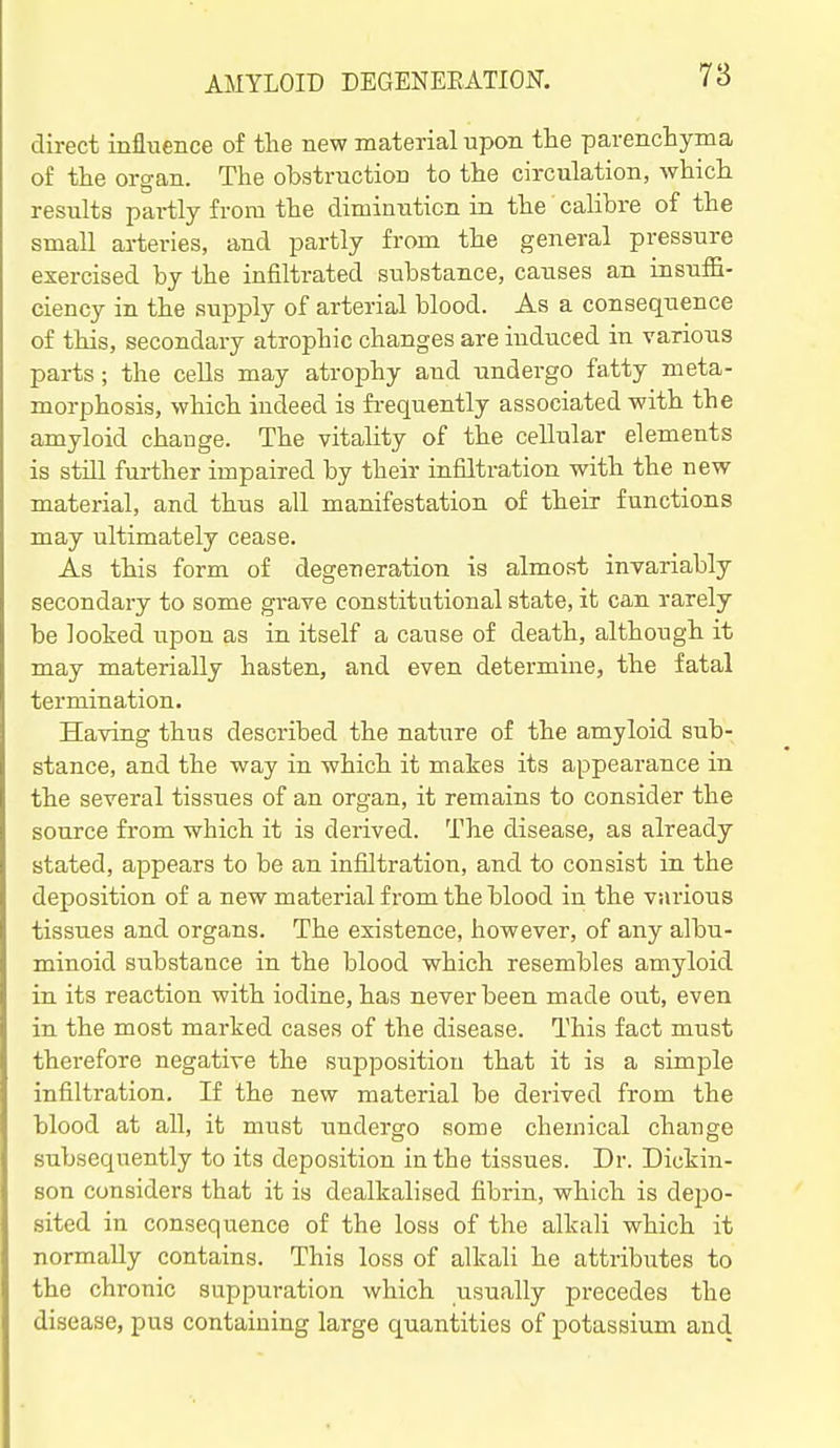 7a direct influence of the new material upon the parenchyma of the organ. The obstruction to the circulation, which results partly from the diminution in the' calibre of the small ai-teries, and partly from the general pressure exercised by the infiltrated substance, causes an insuffi- ciency in the supply of arterial blood. As a consequence of this, secondary atrophic changes are induced in various parts ; the cells may atrophy and undergo fatty meta- morphosis, which indeed is fi'equently associated with the amyloid change. The vitaUty of the cellular elements is still further impaired by their infilti-ation with the new material, and thus all manifestation of their functions may ultimately cease. As this form of degeneration is almost invariably secondary to some grave constitutional state, it can rarely be looked upon as in itself a cause of death, although it may materially hasten, and even determine, the fatal termination. Having thus described the nature of the amyloid sub- stance, and the way in which it makes its appearance in the several tissues of an organ, it remains to consider the source from which it is derived. The disease, as already stated, appears to be an infiltration, and to consist in the deposition of a new material from the blood in the various tissues and organs. The existence, however, of any albu- minoid substance in the blood which resembles amyloid in its reaction with iodine, has never been made out, even in the most marked cases of the disease. This fact must therefore negative the supposition that it is a simple infiltration. If the new material be derived from the blood at all, it must undergo some chemical change subsequently to its deposition in the tissues. Dr. Dickin- son considers that it is dealkalised fibrin, which is depo- sited in consequence of the loss of the alkali which it normally contains. This loss of alkali he attributes to the chronic suppuration which usually precedes the disease, pus containing large quantities of potassium and