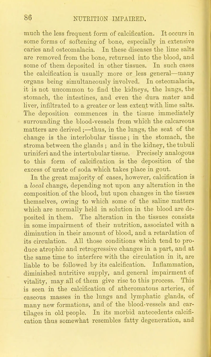 mucli the less frequent form of calcification. It occurs in some forms of softening of bone, especially in extensive caries and osteomalacia. In these diseases the lime salts are removed from the bone, returned into the blood, and some of them deposited in other tissues. In such cases the calcification is usuallj- more or less general—many organs being simultaneously involved. In osteomalacia, it is not uncommon to find the kidneys, the lungs, the stomach, the intestines, and even the dura mater and Hver, infiltrated to a greater or less extent with Hme salts. The deposition commences in the tissue immediately surrounding the blood-vessels from which the calcareous matters are derived;—thus, in the lungs, the seat of the change is the interlobular tissue; in the stomach, the stroma between the glands ; and in the kidney, the tubuli nriniferi and the interttibular tissue. Precisely analogous to this form of calcification is the deposition of the excess of urate of soda which takes place in gout. In the great majority of cases, however, calcification is a local change, dejpending not upon any alteration in the composition of the blood, but upon changes in the tissues themselves, owing to which some of the saline matters which are normally held in solution in the blood are de- posited in them. The alteration in the tissues consists in some impairment of their ntitrition, associated with a diminution in their amount of blood, and a retardation of its circulation. All those conditions which tend to pro- duce atrophic and retrogressive changes in a part, and at the same time to interfere with the circulation in it, are liable to be followed by its calcification. Inflammation, diminished nutritive supply, and general impau-ment of vitahty, may all of them give rise to this ]3rocess. This is seen in the calcification of atheromatous arteries, of caseous masses in the lungs and lymphatic glands, of many new formations, and of the blood-vessels and car- tilages in old people. In its morbid antecedents calcifi- cation thus somewhat resembles fatty degeneration, and