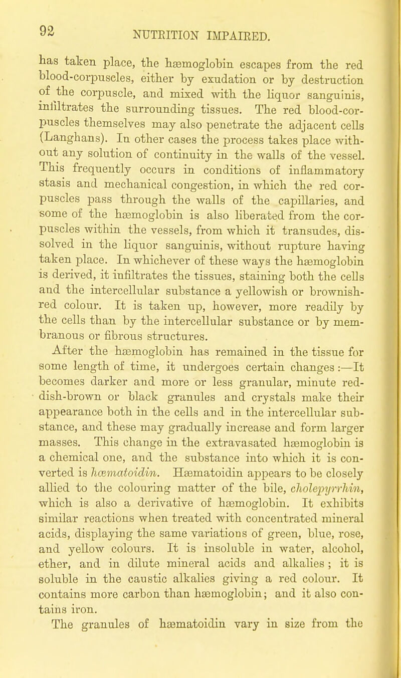 has taken place, the haamoglobin escapes from the red blood-corpuscles, either by exudation or by destruction of the corj)uscle, and mixed with the liquor sanguinis, mliltrates the surrounding tissues. The red blood-cor- puscles themselves may also penetrate the adjacent cells (Langhans). In other cases the process takes place with- out any solution of continuity in the walls of the vessel. This frequently occurs in conditions of inflammatory stasis and mechanical congestion, in which the red cor- puscles pass through the walls of the capillaries, and some of the ha3moglobin is also liberated from the cor- puscles withia the vessels, from which it transudes, dis- solved in the liquor sanguinis, without rupture having taken -place. In whichever of these ways the hemoglobin is derived, it infiltrates the tissues, staining both the cells and the intercellular substance a yellowish or brownish- red colour. It is taken up, however, more readily by the cells than by the intercellular substance or by mem- branous or fibrous structures. After the hsemoglobin has remained in the tissue for some length of time, it undergoes certain changes:—It becomes darker and more or less granular, minute red- dish-brown or black granules and crystals make their appearance both in the cells and in the intercellular sub- stance, and these may gradually increase and form larger masses. This change in the extravasated hemoglobin is a chemical one, and the substance into which it is con- verted is hcematoidin. Heematoidin aj)pears to be closely allied to tlie colouring matter of the bile, choleinjrrJiin, which is also a derivative of htemoglobin. It exhibits similar reactions when treated with concentrated mineral acids, displaying the same variations of green, blue, rose, and yellow colours. It is insoluble in water, alcohol, ether, and in dilute mineral acids and alkalies ; it is soluble in the caustic alkalies giving a red colour. It contains more carbon than hasmoglobin; and it also con- tains iron. The granules of hajmatoidin vary in size from the