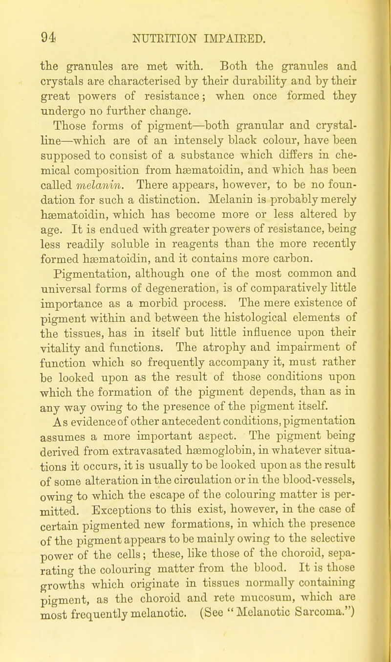 tlie gramiles are met with. Both the granules and crystals are characterised by their durability and by their great powers of resistance; when once formed they undergo no further change. Those forms of pigment—^both gramilar and crystal- line—which are of an intensely black colour, have been supposed to consist of a substance which differs in che- mical composition from hsematoidin, and which has been called melanin. There appears, however, to be no foun- dation for such a distinction. Melanin is probably merely htematoidin, which has become more or less altered by age. It is endued with greater powers of resistance, being less readily soluble in reagents than the more recently formed haamatoidin, and it contains more carbon. Pigmentation, although one of the most common and universal forms of degeneration, is of comparatively little importance as a morbid process. The mere existence of pigment within and between the histological elements of the tissues, has in itself but little influence upon their vitality and functions. The atrophy and impairment of function which so frequently accompany it, must rather be looked upon as the result of those conditions upon which the formation of the pigment depends, than as in any way owing to the presence of the pigment itself. A s evidence of other antecedent conditions, pigmentation assumes a more important aspect. The pigment being derived from extravasated hgemoglobin, in whatever situa- tions it occurs, it is usually to be looked upon as the result of some alteration in the circulation or in the blood-vessels, owing to which the escape of the colouring matter is per- mitted. Exceptions to this exist, however, in the case of certain pigmented new formations, in which the presence of the pigment appears to be mainly owing to the selective power of the cells; these, like those of the choroid, sepa- rating the colouring matter from the blood. It is those growths which originate in tissues normally containing pigment, as the choroid and rete mucosum, which are most frequently melanotic. (See  Melanotic Sarcoma.)