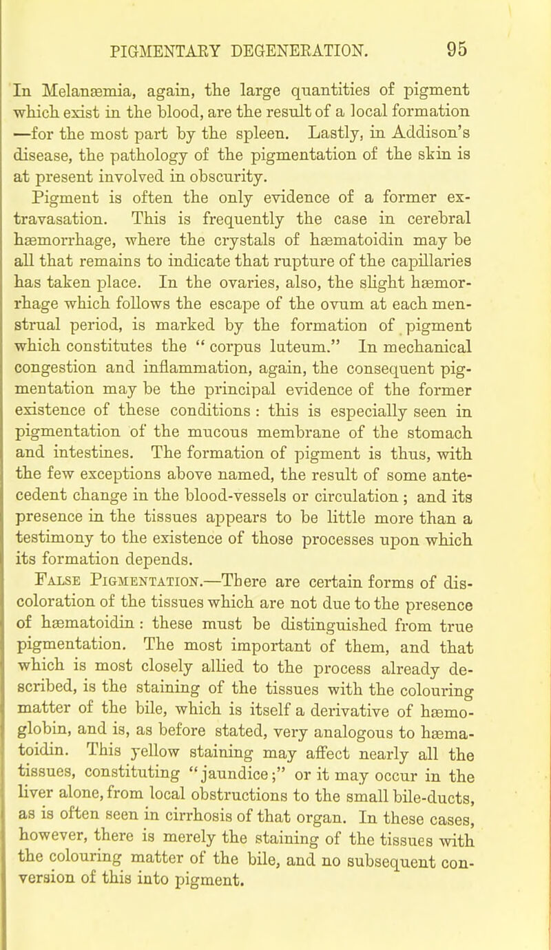 In Melaneemia, again, tlie large quantities of pigment wliicli exist in the blood, are the result of a local formation —for the most part by the spleen. Lastly, in Addison's disease, the pathology of the pigmentation of the skin is at present involved in obscurity. Pigment is often the only evidence of a former ex- travasation. This is frequently the case in cerebral hgemorrhage, where the crystals of hsematoidin may be all that remains to indicate that rupture of the capillai-ies has taken place. In the ovaries, also, the sUght hsemor- rhage which follows the escajDC of the ovum at each men- strual period, is marked by the formation of pigment which constitutes the  corpus lateum. In mechanical congestion and inflammation, again, the consequent pig- mentation may be the principal evidence of the former existence of these conditions : this is especially seen in pigmentation of the mucous membrane of the stomach and intestines. The formation of pigment is thus, with the few exceptions above named, the result of some ante- cedent change in the blood-vessels or circulation ; and its presence in the tissues appears to be little more than a testimony to the existence of those processes upon which its formation depends. False Pigmentation.—There are certain forms of dis- coloration of the tissues which are not due to the presence of hsematoidin: these must be distinguished from true pigmentation. The most important of them, and that which is most closely allied to the process already de- scribed, is the staining of the tissues with the colouring matter of the bile, which is itself a derivative of hsemo- globin, and is, as before stated, very analogous to hgema- toidin. This yellow staining may aifect nearly all the tissues, constituting jaundice; or it may occur in the liver alone, from local obstructions to the small bile-ducts, as is often seen in cirrhosis of that organ. In these cases, however, there is merely the staining of the tissues with the colouring matter of the bile, and no subsequent con- version of this into pigment.