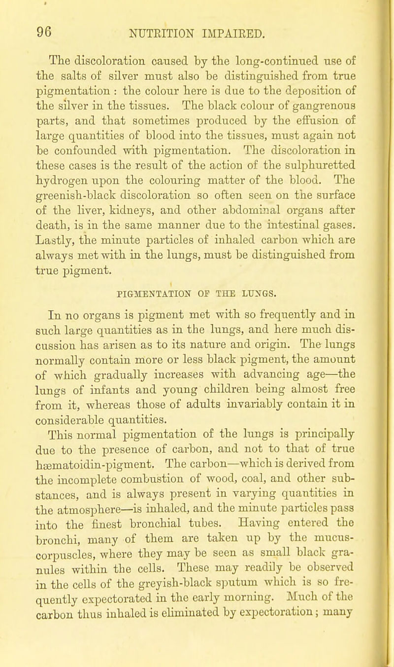 The discoloration caused by the long-continued use of the salts of silver must also be distinguished from true pigmentation : the colour here is due to the deposition of the silver in the tissues. The black colour of gangrenous parts, and that sometimes produced by the effusion of large quantities of blood into the tissues, must again not be confounded with pigmentation. The discoloration in these cases is the result of the action of the sulphuretted hydrogen upon the colouring matter of the blood. The greenish-black discoloration so often seen on the surface of the liver, kidneys, and other abdominal organs after death, is in the same manner due to the intestinal gases. Lastly, the mimite particles of inhaled carbon which are always met with in the lungs, must be distinguished from true pigment. PIGMENTATION OF THE LUNGS. In no organs is pigment met with so frequently and in such large quantities as in the lungs, and here much dis- cussion has arisen as to its nature and origin. The lungs normally contain more or less black pigment, the amount of which gradually increases with advancing age—the lungs of infants and young children being almost free from it, whereas those of adults invariably contain it in considerable quantities. This normal pigmentation of the lungs is principally due to the presence of carbon, and not to that of true hsematoidin-pigment. The carbon—which is derived from the incomplete combustion of wood, coal, and other sub- stances, and is always present in varying quantities in the atmosphere—is inhaled, and the minute particles pass into the finest bronchial tubes. Having entered the bronchi, many of them are taken up by the mucus- corpuscles, where they may be seen as small black gra- nules within the cells. These may readily be observed in the cells of the greyish-black s]Dutum which is so fre- quently expectorated in the early morning. Much of the carbon thus inhaled is eliminated by expectoration; many