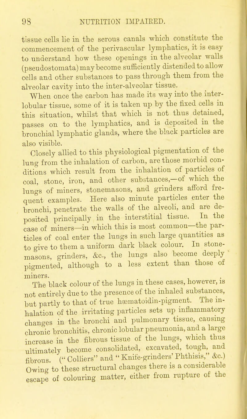 tissue cells lie in the serous canals wliicli constitute the commencement of the perivascular lymphatics, it is easy to understand how these openings in the alveolar walls (pseudostomata) may become sufficiently distended to allow cells and other substances to pass through them from the alveolar cavity into the inter-alveolar tissue. When once the carbon has made its way into the inter- lobular tissue, some of it is taken up by the fixed cells in this situation, whilst that which is not thus detained, passes on to the lymphatics, and is deposited in the bronchial lymphatic glands, where the black particles are also visible. Closely allied to this physiological pigmentation of the lung from the inhalation of carbon, are those morbid con- ditions which result from the inhalation of particles of coal, stone, iron, and other substances,—of which the lungs of miners, stonemasons, and grinders afford fre- quent examples. Here also minute particles enter the bronchi, penetrate the walls of the alveoli, and are de- posited principally in the interstitial tissue. In the case of miners—in which this is most common—the par- ticles of coal enter the lungs in such large quantities as to give to them a uniform dark black colour. In stone- masons, grinders, &c., the lungs also become deeply pigmented, although to a less extent than those of miners. The black colour of the lungs in these cases, however, is not entirely due to the presence of the inhaled substances, but partly to that of true hasmatoidin-pigmeut. The in- halation of the irritating particles sets up inflammatory changes in the bronchi and pulmonary tissue, causmg chronic bronchitis, chronic lobular pneumonia, and a large increase in the fibrous tissue of the lungs, which thus ultimately become consolidated, excavated, tough, and fibrous. ( Colliers and  Knife-grinders' Phthisis, &c.) Owing to these structural changes there is a considerable escape of colouring matter, either from rupture of the