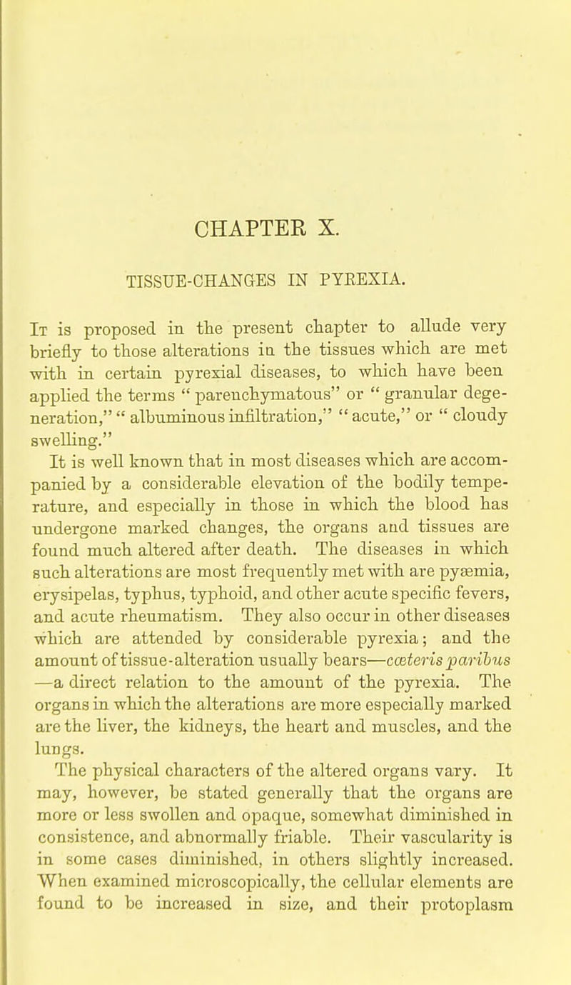 TISSUE-CHANGES IN PYEEXIA. It is proposed in the present chapter to allude very briefly to those alterations ia the tissues which are met •with in certain pyrexial diseases, to -which have been applied the terms  parenchymatous or  granular dege- neration,  albuminous infiltration, acute, or  cloudy swelling. It is well known that in most diseases which are accom- panied by a considerable elevation of the bodily tempe- rature, and especially in those in which the blood has undergone marked changes, the organs aud tissues are found much altered after death. The diseases in which such alterations are most frequently met with are pygemia, erysipelas, typhus, typhoid, and other acute specific fevers, and acute rheumatism. They also occur in other diseases which are attended by considei-able pyrexia; and the amount of tissue-alteration usually bears—coiteris paribus —a direct relation to the amount of the pyrexia. The organs in which the alterations are more especially marked are the liver, the kidneys, the heart and muscles, and the lungs. The physical characters of the altered organs vary. It may, however, be stated generally that the organs are more or less swollen and opaque, somewhat diminished in consistence, and abnormally friable. Their vascularity is in some cases diminished, in others slightly increased. When examined microscopically, the cellular elements are found to be increased in size, and their protoplasm