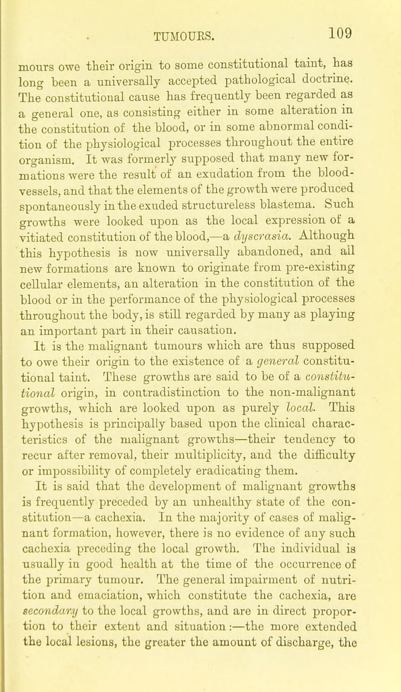 mours owe tlieir origin to some constitutional taint, has long been a universally accepted pathological doctrine. The constitutional cause has frequently been regarded as a general one, as consisting either in some alteration in the constitution of the blood, or in some abnormal condi- tion of the physiological processes throughout the entire organism. It was formerly supposed that many new for- mations were the result of an exudation from the blood- vessels, and that the elements of the growth were produced spontaneously in the exuded structureless blastema. Such growths were looked upon as the local expression of a vitiated constitution of the blood,—a chjscrasia. Although this hypothesis is now universally abandoned, and all new formations are known to originate from pre-existing cellular elements, an alteration in the constitution of the blood or in the performance of the physiological processes throughout the body, is still regarded by many as playing an important part in their causation. It is the malignant tumours which are thus supposed to owe their origin to the existence of a general constitu- tional taint. These growths are said to be of a constitu- tional origin, in contradistinction to the non-malignant growths, which are looked upon as purely local. This hypothesis is principally based upon the clinical charac- teristics of the malignant growths—their tendency to recur after removal, their multij)licity, and the dij0B.culty or impossibility of completely eradicating them. It is said that the development of malignant growths is frequently preceded by an unhealthy state of the con- stitution—a cachexia. In the majority of cases of malig- nant formation, however, there is no evidence of any such cachexia preceding the local growth. The individual is usually in good health at the time of the occurrence of the primai'y tumour. The general imj^airment of nutri- tion and emaciation, which constitute the cachexia, are secondary to the local growths, and are in direct propor- tion to their extent and situation:—the more extended the local lesions, the greater the amount of discharge, the