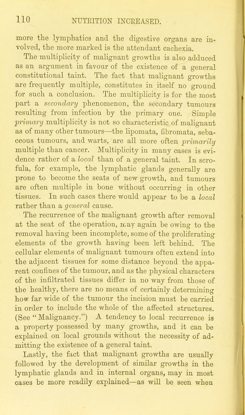 more tlie lymphatics and the digestive organs are in- volved, the more marked is the attendant cachexia. The multiplicity of malignant growths is also adduced as an argument in favour of the existence of a general constitutional taint. The fact that malignant growths are frequently multiple, constitutes in itself no ground for such a conclusion. The multiplicity is for the most part a secondary phenomenon, the secondary tumours resulting from infection by the primary one. Simple primary multiplicity is not so characteristic of malignant as of many other tumours—the lipomata, fibromata, seba- ceous tumours, and warts, are all more often primarily multiple than cancer. Multiplicity in many cases is evi- dence rather of a local than of a general taint. In scro- fula, for example, the lymphatic glands generally are prone to become the seats of new growth, and tumours are often multiple in bone without occurring in other tissues. In such cases there would appear to be a local rather than a general cause. The recurrence of the malignant growth after removal at the seat of the operation, rcay again be owing to the removal having been incomplete, some of the proliferating elements of the growth having been left behind. The cellular elements of malignant tumours often extend into the adjacent tissues for some distance beyond the appa- rent confines of the tumour, and as the physical characters of the infiltrated tissues differ in no way from those of the healthy, there are no means of certainly determining how far wide of the tumour the incision must be carried in order to include the whole of the aff'ected structures. (See  Malignancy.) A tendency to local recurrence is a property possessed by many growths, and it can be explained on local grounds without the necessity of ad- mitting the existence of a general taint. Lastly, the fact that malignant growths are usually followed by the development of similar growths in the lymphatic glands and in internal organs, may in most cases be more readily explained—as will be seen when