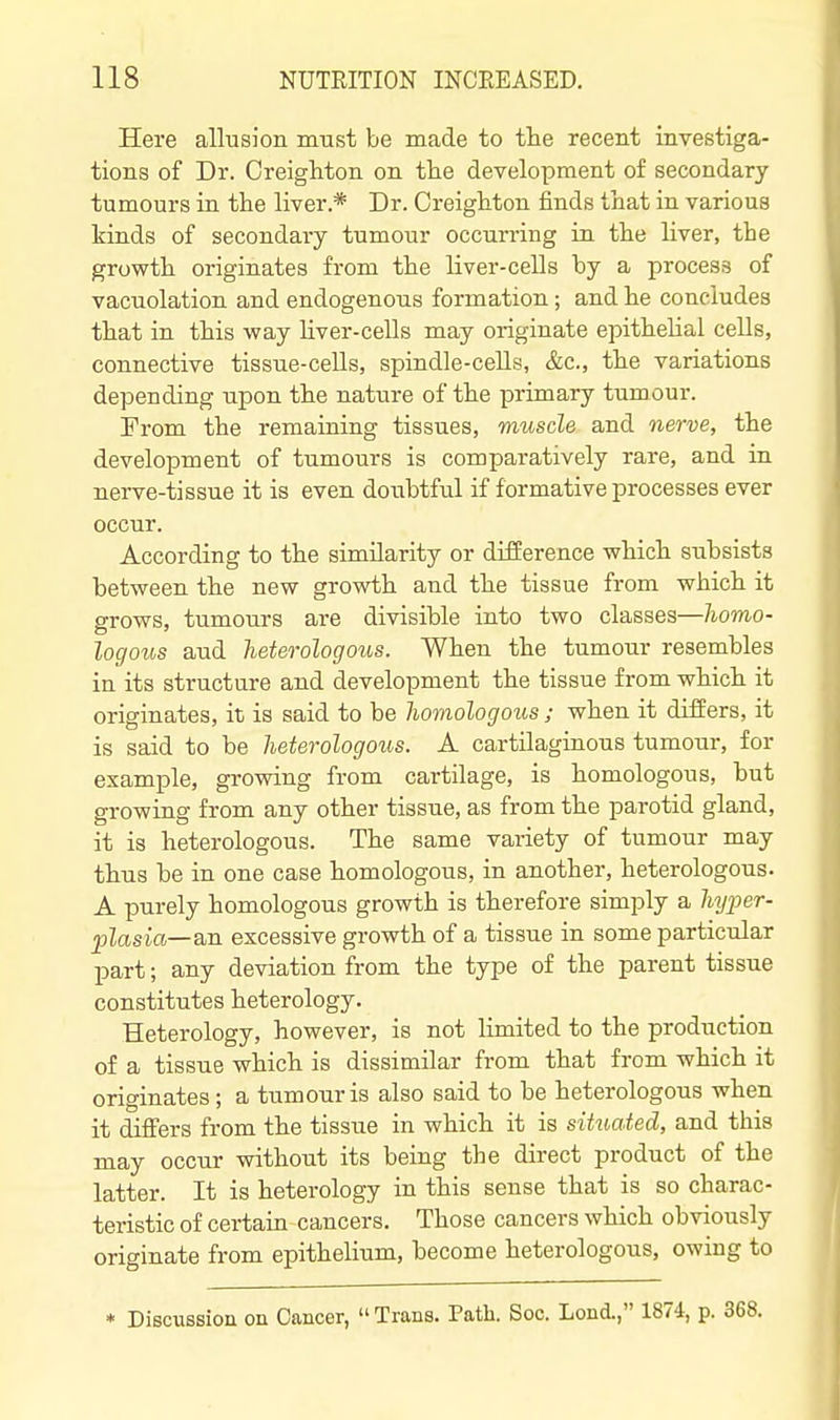 Here allusion must be made to the recent investiga- tions of Dr. Creighton on the development of secondary tumours in the liver.* Dr. Creighton finds that in various kinds of secondary tumour occurring in the liver, the growth originates from the liver-cells by a process of vacuolation and endogenous formation; and he concludes that in this way Hver-cells may originate epithelial cells, connective tissue-cells, spindle-cells, &c., the variations depending upon the nature of the primary tumour. From the remaining tissues, muscle and nerve, the development of tumours is comparatively rare, and in nerve-tissue it is even doubtful if formative processes ever occur. According to the similarity or difference which subsists between the new growth and the tissue from which it grows, tumours are divisible into two classes—homo- logous and heterologous. When the tumour resembles in its structure and development the tissue from which it originates, it is said to be homologous ; when it differs, it is said to be heterologous. A cartilaginous tumour, for example, growing from cartilage, is homologous, but growing from any other tissue, as from the parotid gland, it is heterologous. The same variety of tumour may thus be in one case homologous, in another, heterologous. A purely homologous growth is therefore simply a Ziyj^er- plasia—sm excessive growth of a tissue in some particular part; any deviation from the type of the parent tissue constitutes heterology. Heterology, however, is not limited to the production of a tissue which is dissimilar from that from which it originates ; a tumour is also said to be heterologous when it differs from the tissue in which it is situated, and this may occur without its being the direct product of the latter. It is heterology in this sense that is so charac- teristic of certain cancers. Those cancers which obviously originate from epithelium, become heterologous, owing to