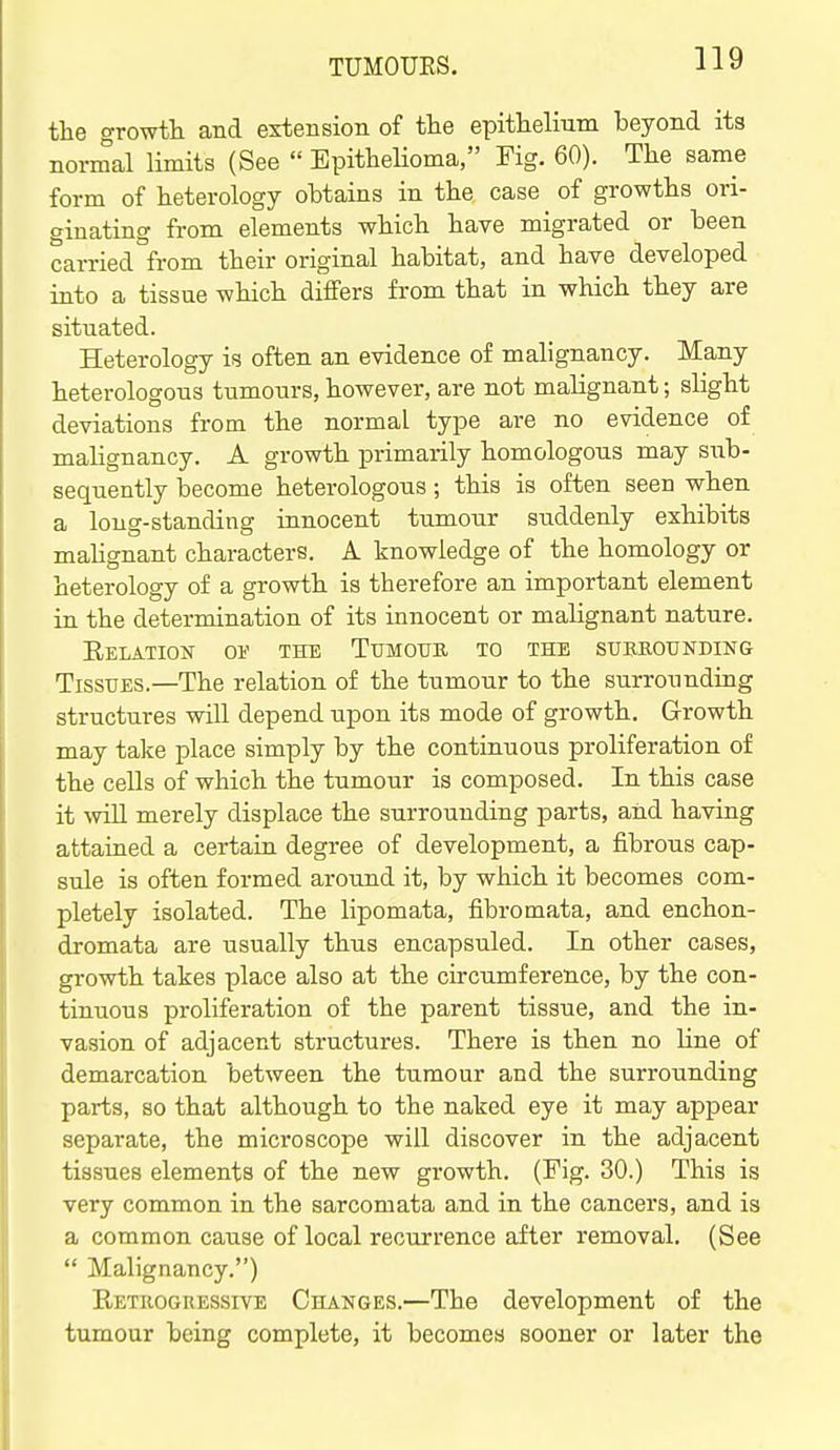 the growtli and extension of tlie epithelmm beyond its normal limits (See  Epithelioma, Fig. 60). The same form of heterology obtains in the case of growths ori- ginating from elements which have migrated or been carried °from their original habitat, and have developed into a tissue which differs from that in which they are situated. Heterology is often an evidence of malignancy. Many heterologous tumours, however, are not malignant; slight deviations from the normal type are no evidence of malignancy. A growth primarily homologous may siib- sequently become heterologous; this is often seen when a long-standing innocent tumour suddenly exhibits mahgnant characters. A knowledge of the homology or heterology of a growth is therefore an important element in the determination of its innocent or malignant nature. EeLATION 01' THE TuMOtTB TO THE SUBEOTJNDING Tissues.—The relation of the tumour to the surrounding structures will depend upon its mode of growth. Growth may take place simply by the continuous proliferation of the cells of which the tumour is composed. In this case it will merely displace the surrounding parts, and having attained a certain degree of development, a fibrous cap- sule is often formed around it, by which it becomes com- pletely isolated. The lipomata, fibromata, and enchon- dromata are usually thus encapsuled. In other cases, growth takes place also at the circumference, by the con- tinuous proliferation of the parent tissue, and the in- vasion of adjacent structures. There is then no line of demarcation between the tumour and the surrounding parts, so that although to the naked eye it may appear separate, the microscope will discover in the adjacent tissues elements of the new gi-owth. (Fig. 30.) This is very common in the sarcomata and in the cancers, and is a common cause of local recurrence after removal. (See  Malignancy.) Retrogressive Changes.—The development of the tumour being complete, it becomes sooner or later the