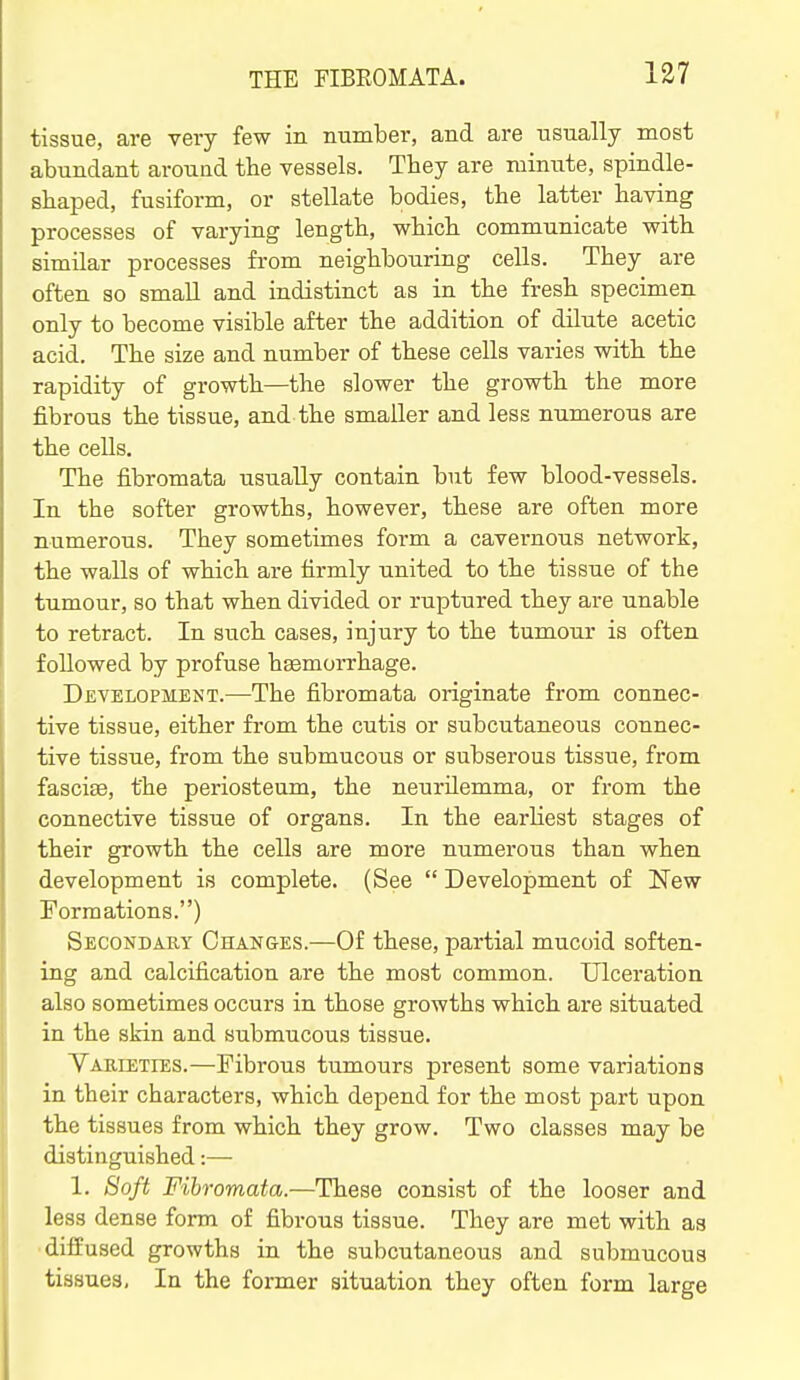 tissue, are very few in number, and are usually most abundant around the vessels. They are minute, spindle- sbaped, fusiform, or stellate bodies, tbe latter having processes of varying length, which communicate with similar processes from neighbouring cells. They are often so small and indistinct as in the fresh specimen only to become visible after the addition of dilute acetic acid. The size and number of these cells varies with the rapidity of growth—the slower the growth the more fibrous the tissue, and the smaller and less numerous are the cells. The fibromata usually contain but few blood-vessels. In the softer growths, however, these are often more numerous. They sometimes form a cavernous network, the walls of which are firmly united to the tissue of the tumour, so that when divided or ruptured they are unable to retract. In such cases, injury to the tumour is often followed by profuse hsemorrhage. Development.—The fibromata originate from connec- tive tissue, either from the cutis or subcutaneous connec- tive tissue, from the submucous or subserous tissue, from fascifB, the periosteum, the neurilemma, or from the connective tissue of organs. In the earliest stages of their growth the cells are more numerous than when development is complete. (See  Development of New Formations.) Secondary Changes.—Of these, partial mucoid soften- ing and calcification are the most common. Ulceration also sometimes occurs in those growths which are situated in the skin and submucous tissue. Varieties.—Fibrous tumours present some variations in their characters, which depend for the most part upon the tissues from which they grow. Two classes may be distinguished 1. Soft Fibromata.—These consist of the looser and less dense form of fibrous tissue. They are met with as •diffused growths in the subcutaneous and submucous tissues. In the former situation they often form large