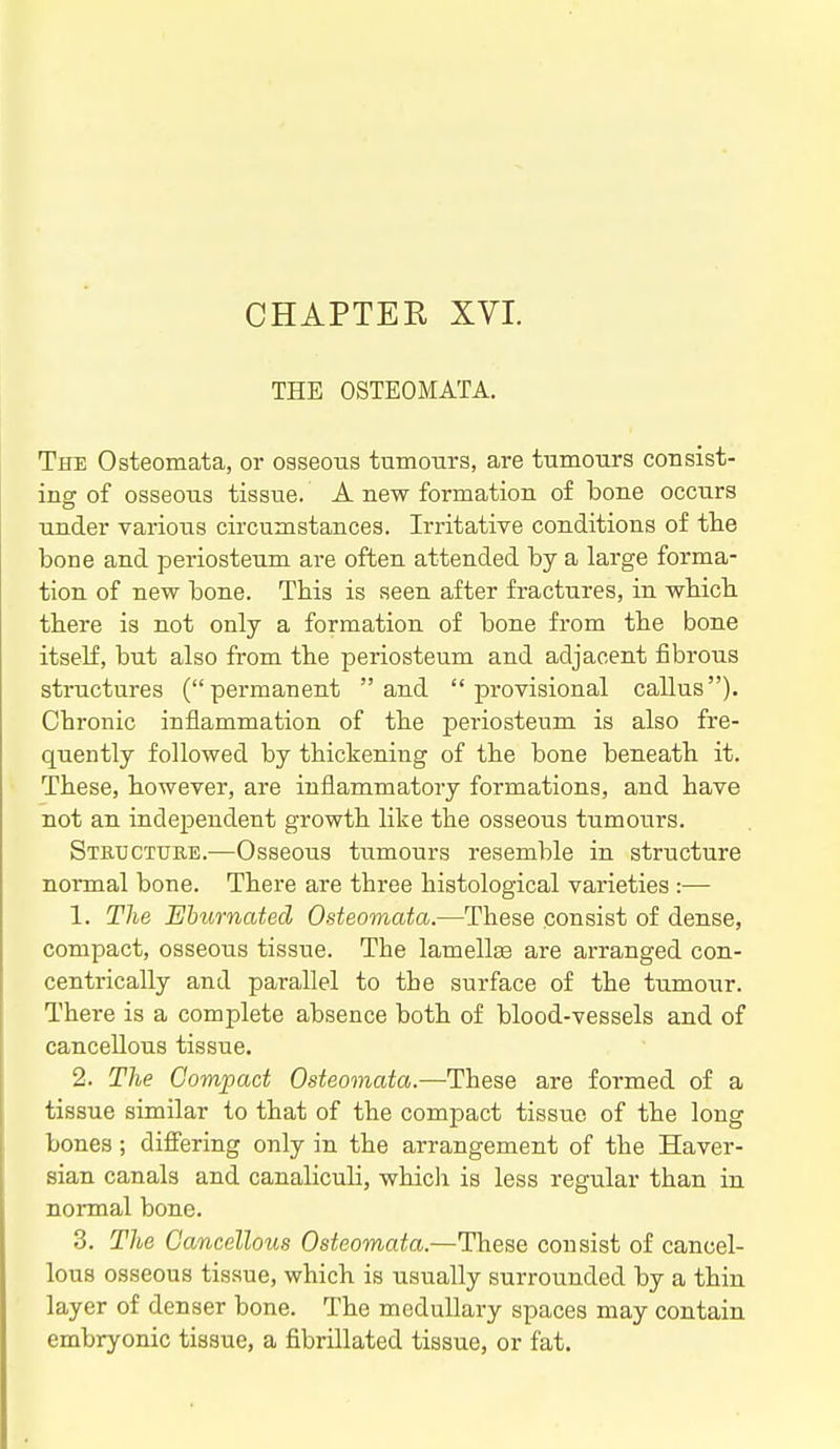 THE OSTEOMATA. The Osteomata, or osseous tumours, are tumours consist- ing of osseous tissue. A new formation of bone occurs under various circumstances. Irritative conditions of tlie bone and periosteum are often attended by a large forma- tion of new bone. This is seen after fractures, in wbicb. tbere is not only a formation of bone from the bone itself, but also from the periosteum and adjacent fibrous structures (permanent and provisional callus). Chronic inflammation of the periosteum is also fre- quently followed by thickening of the bone beneath it. These, however, are inflammatory formations, and have not an independent growth like the osseous tumours. Structtjiie.—Osseous tumours resemble in structure normal bone. There are three histological varieties :— 1. The Ehtirnated Osteomata.—These consist of dense, compact, osseous tissue. The lamellae are arranged con- centrically and parallel to the surface of the tumour. There is a complete absence both of blood-vessels and of cancellous tissue. 2. The Compact Osteomata.—These are formed of a tissue similar to that of the compact tissue of the long bones; differing only in the arrangement of the Haver- sian canals and canaliculi, whicli is less regular than in normal bone. 3. The Gancelloiis Osteomata.—These consist of cancel- lous osseous tissue, which is usually surrounded by a thin layer of denser bone. The medullary spaces may contain embryonic tissue, a fibrillated tissue, or fat.
