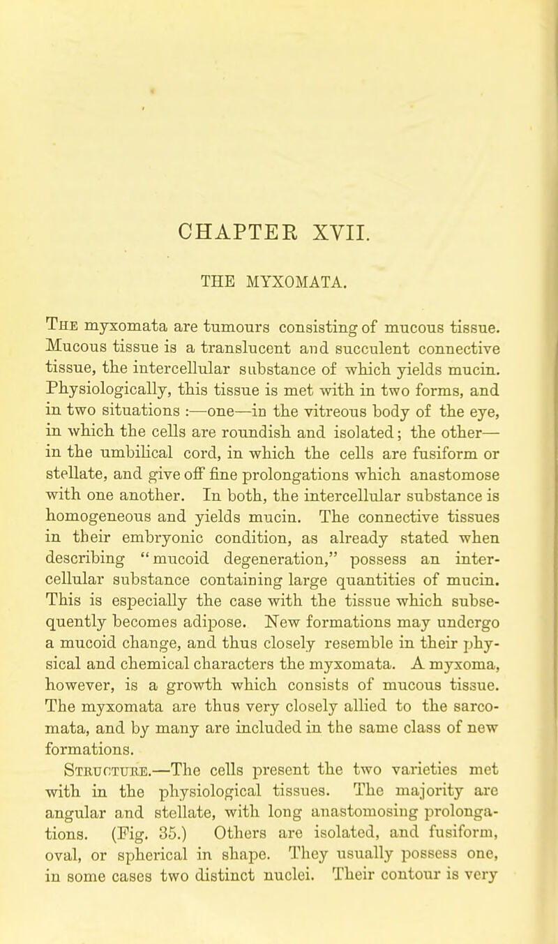 THE MYXOMATA. The myxomata are tumours consisting of mucous tissue. Mucous tissue is a translucent aud succulent connective tissue, the intercellular substance of which yields mucin. Physiologically, this tissue is met with in two forms, and in two situations :—one—in the vitreous body of the eye, in which the cells are roundish and isolated; the other— in the umbilical cord, in which the cells are fusiform or stellate, and give off fine prolongations which anastomose with one another. In both, the intercellular substance is homogeneous and yields mucin. The connective tissues in their embryonic condition, as already stated when describing  mucoid degeneration, possess an inter- cellular substance containing large quantities of mucin. This is especially the case with the tissue which subse- quently becomes adipose. New formations may undergo a mucoid change, and thus closely resemble in their phy- sical and chemical characters the myxomata. A myxoma, however, is a growth which consists of mucous tissue. The myxomata are thus very closely allied to the sarco- mata, and by many are included in the same class of new formations. Structuke.—The cells present the two varieties met with in the physiological tissues. The majority arc angular and stellate, with long anastomosing prolonga- tions. (Mg. 35.) Others are isolated, and fusiform, oval, or spherical in shape. They usually possess one, in some cases two distinct nuclei. Their contour is very