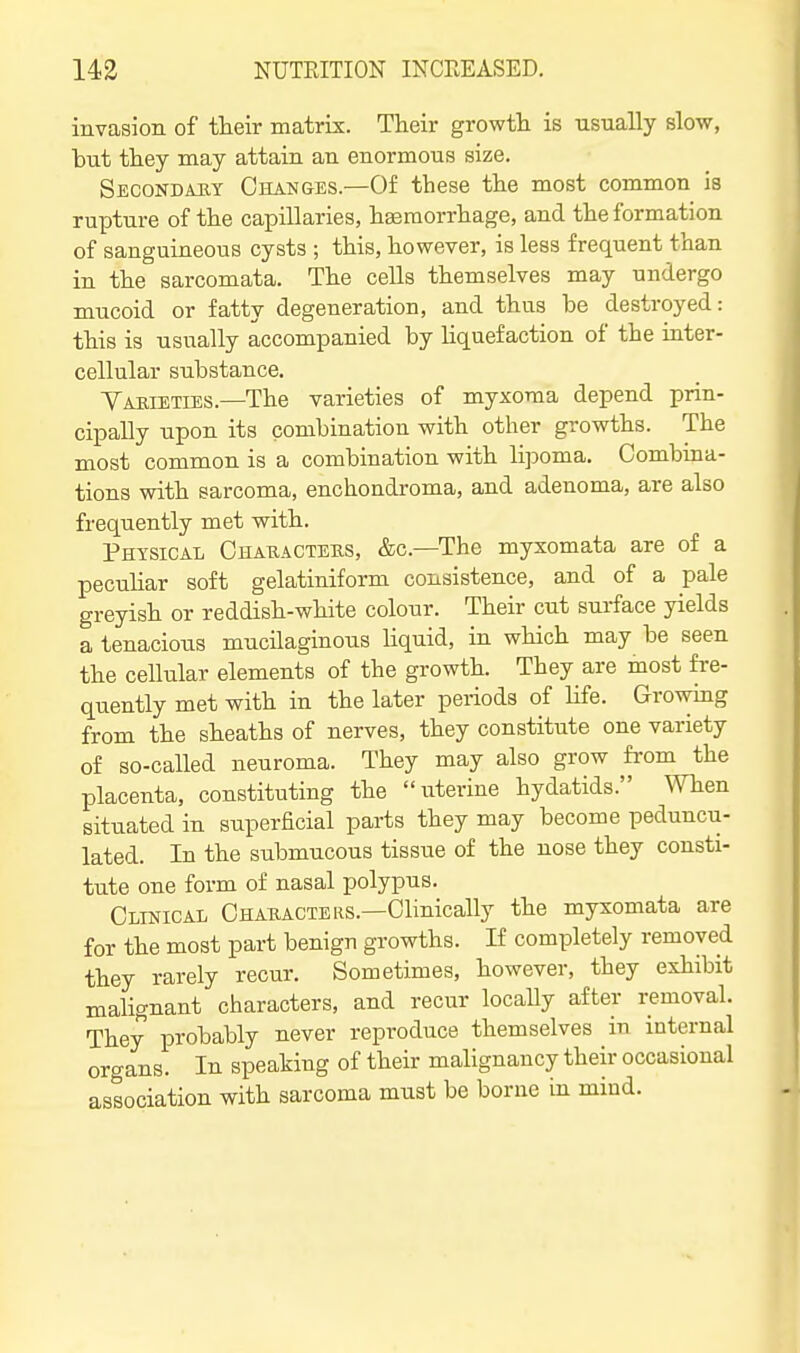 invasion of their matrix. Their growth is usually slow, but they may attain an enormous size. Secondary Changes.—Of these the most common is rupture of the capillaries, haemorrhage, and the formation of sanguineous cysts ; this, however, is less frequent than in the sarcomata. The cells themselves may undergo mucoid or fatty degeneration, and thus be destroyed: this is usually accompanied by liquefaction of the inter- cellular substance. Yabieties.—The varieties of myxoma depend prin- cipally upon its combination with other growths. The most common is a combination with lijDoma. Combina- tions with sarcoma, enchondroma, and adenoma, are also frequently met with. Phtsical Chauacteus, &c.—The myxomata are of a pecuHar soft gelatiniform consistence, and of a pale greyish or reddish-white colour. Their cut surface yields a tenacious mucilaginous liquid, in which may be seen the cellular elements of the growth. They are most fre- quently met with in the later pei-iods of life. Growing from the sheaths of nerves, they constitute one variety of so-called neuroma. They may also grow fi-om the placenta, constituting the uterine hydatids. When situated in superficial parts they may become peduncu- lated. In the submucous tissue of the nose they consti- tute one form of nasal polypus. Clinical Chabacters.—Clinically the myxomata are for the most part benign growths. If completely removed they rarely recur. Sometimes, however, they exhibit malignant characters, and recur locally after removal. They probably never reproduce themselves in internal organs. In speaking of their malignancy their occasional association with sarcoma must be borne in mind.