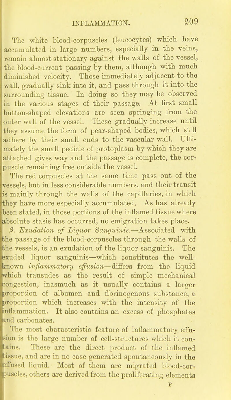 S09 The white blood-corpuscles (leucocytes) whicli have acci.mulated in large numbers, especially in the veins, remain almost stationary against the walls of the vessel, the blood-current passing by them, although with much ^ diminished velocity. Those immediately adjacent to the ' wall, gradually sink into it, and pass through it into the surrounding tissue. In doing so they may be observed in the various stages of their passage. At first small button-shaped elevations are seen springing from the outer wall of the vessel. These gradually increase until they assume the form of pear-shaped bodies, which still adhere by their small ends to the vascular wall. Ulti- mately the small pedicle of protoplasm by which they are I attached gives way and the passage is complete, the cor- puscle remaining free outside the vessel. The red corpuscles at the same time pass out of the vessels, but in less considerable numbers, and their transit is mainly through the walls of the capillaries, in which they have more especially accumulated. As has already been stated, in those portions of the inflamed tissue where absolute stasis has occurred, no emigration takes place. ,3. Exudation of Liquor Sanguinis.—Associated with tthe passage of the blood-corpuscles through the walls of 'the vessels, is an exudation of the liquor sanguinis. The exuded liquor sanguinis—which constitutes the well- known inflammatory effusion—differs from the liquid which transudes as the result of simple mechanical 'ingestion, inasmuch as it usually contains a larger portion of albumen and fibrinogenous substance, a portion which increases with the intensity of the ammation. It also contains an excess of phosphates .1 carbonates. i The most characteristic feature of inflammatury efFu- don is the large number of cell-structures which it con- tains. These are the direct product of the inliamed lissue, and are in no case generated spontaneously in the jffaaed liquid. Most of them are migrated blood-cor- juscles, others are derived from the proliferating elements