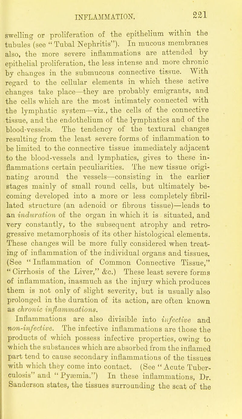 swelling or proliferation of the epithelium within the tubules (see  Tubal Nephritis). In mucous membranes also, the more severe inflammations are attended by- epithelial proliferation, the less intense and more chronic by changes in the submucous connective tissue. With regard to the cellular elements in which these active changes take place—they are probably emigrants, and the cells which are the most intimately connected with the lymphatic system—viz., the cells of the connective tissue, and the endothelium of the lymphatics and of the blood-vessels. The tendency of the textural changes resulting from the least severe forms of inflammation to be limited to the connective tissue immediately adjacent to the blood-vessels and lymphatics, gives to these in- flammations certain peculiarities. The new tissue origi- nating around the vessels—consisting in the earlier stages mainly of small round cells, but ultimately be- coming developed into a more or less completely flbril- lated structure (an adenoid or fibrous tissue)—leads to an induration of the organ in which it is situated, and very constantly, to the subsequent atrophy and retro- gressive metamorphosis of its other histological elements. These changes wiU be more fully considered when treat- ing of inflammation of the individual organs and tissues, (See  Inflammation of Common Connective Tissue, Cirrhosis of the Liver, &c.) These least severe forms of inflammation, inasmuch as the injury which produces them is not only of slight severity, but is usually also prolonged in the duration of its action, are often known as chronic inflammations. Inflammations are also divisible into infective and non-infective. The infective inflammations are those the products of which possess infective properties, owing to which the substances which, are absorbed from the inflamed part tend to cause secondary inflammations of the tissues with which they come into contact. (See  Acute Tuber- culosis and  Pyaemia.) In these inflammations. Dr. Sanderson states, the tissues surrounding the seat of the