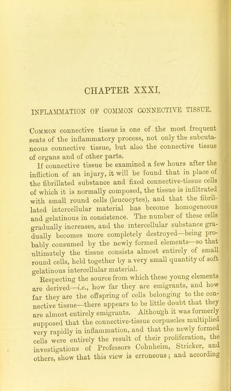 INFLAMMATION OF COMMON CONNECTIVE TISSUE, Common connective tissne is one of the most frequent seats of the inflammatory proceBS, not only the subcuta- neous connective tissue, but also the connective tissue of organs and of other parts. If connective tissue be examined a few hours after the infliction of an injury, it will be found that in place of the fibrillated substance and fixed connective-tissue cells of which it is normally composed, the tissue is infiltrated with small round cells (leucocytes), and that the fibril- lated interceUular material has become homogeneous and gelatinous in consistence. The number of these cells gradually increases, and the intercellular substance gra- dually becomes more completely destroyed—being pro- bably consumed by the newly formed elements—so that ultimately the tissue consists almost entirely of smaU round cells, held together by a very small quantity of soft o-elatinous intercellular material.  Eespecting the source from which these young elements are derived—i;.e., how far they are emigrants, and how far they are the offspring of cells belonging to the con- nective tissue—there appears to be Httle doubt that they are almost entirely emigrants. Although it was formerly supposed that the connective-tissue corpuscles multiphed very rapidly in inflammation, and that the newly formed cells were entirely the result of their proHferation, the investigations of Professors Cohnheim, Strieker, and others, show that this view is erroneous ; and according