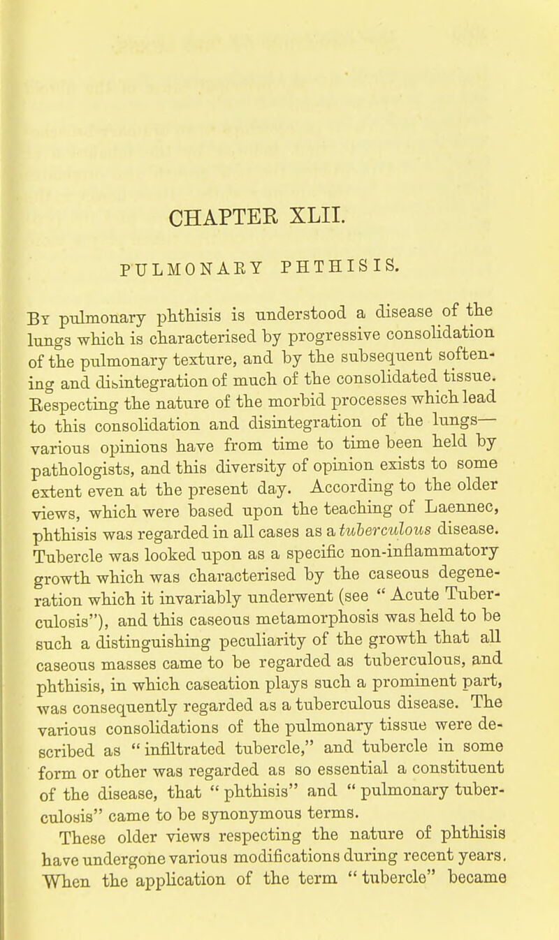 CHAPTER XLII. PULMONARY PHTHISIS, By pulmonary phthisis is understood a disease of the lungs which is characterised by progressive consolidation of the piilmonary texture, and by the subsequent soften- ing and disintegration of much of the consolidated tissue. Eespecting the nature of the morbid processes which lead to this consolidation and disintegration of the lungs- various opinions have from time to time been held by pathologists, and this diversity of opinion exists to some extent even at the present day. According to the older views, which were based upon the teaching of Laennec, phthisis was regarded in all cases as a tuberculous disease. Tubercle was looked upon as a specific non-inflammatory growth which was characterised by the caseous degene- ration which it invariably underwent (see  Acute Tuber- culosis), and this caseous metamorphosis was held to be such a distinguishing peculiarity of the growth that all caseous masses came to be regarded as tuberculous, and phthisis, in which caseation plays such a prominent part, was consequently regarded as a tuberculous disease. The various consolidations of the pulmonary tissue were de- scribed as  infiltrated tubercle, and tubercle in some form or other was regarded as so essential a constituent of the disease, that  phthisis and  pulmonary tuber- culosis came to be synonymous terms. These older views respecting the nature of phthisis have undergone various modifications during recent years, When the application of the term  tubercle became