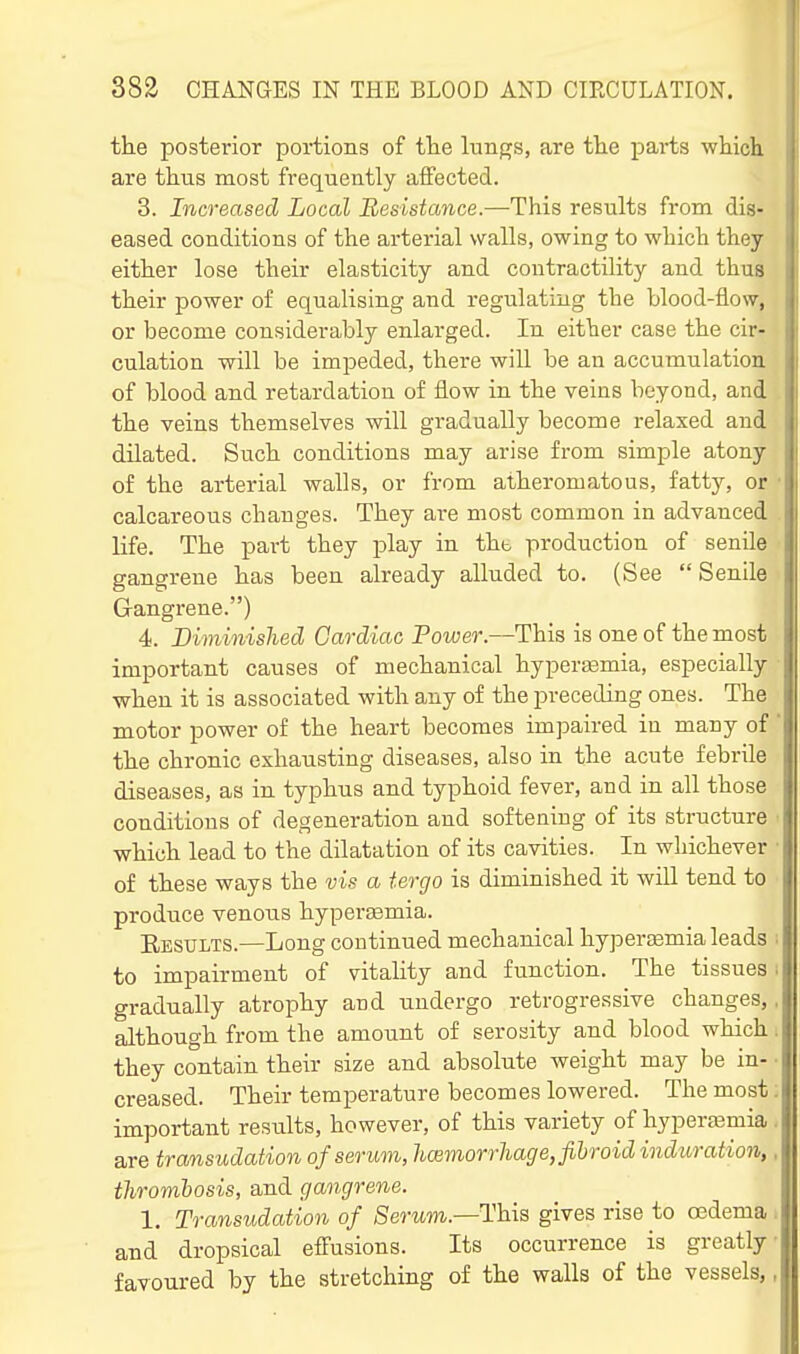 the posterior portions of the lunps, are tlie parts wliich are thus most frequently affected. 3. Increased Local Resistance.—This results from dis- eased conditions of the arterial walls, owing to which they either lose their elasticity and contractility and thus their power of equalising and regulating the blood-flo\y, or become considerably enlarged. In either case the cir- culation will be imjDeded, there will be an accumulation of blood and retardation of flow in the veins beyond, and the veins themselves will gradually become relaxed and dilated. Such conditions may arise from simple atony of the arterial walls, or from atheromatous, fatty, or calcareous changes. They are most common in advanced life. The part they jDlay in thb production of senile gangrene has been already alluded to. (See  Senile Gangrene.) 4. Diminished Cardiac Power.—This is one of the most important causes of mechanical hypersemia, especially when it is associated with any of the preceding ones. The motor power of the heart becomes impaired iu many of the chronic exhausting diseases, also in the acute febrile diseases, as in typhus and typhoid fever, and in all those conditions of degeneration and softening of its structure which lead to the dilatation of its cavities. In whichever of these ways the vis a tergo is diminished it will tend to produce venous hypersemia. Eesults.—Long continued mechanical hypersBmia leads to impairment of vitality and function. The tissues gradually atrophy and undergo retrogressive changes, although from the amount of serosity and blood which they contain their size and absolute weight may be in- creased. Their temperature becomes lowered. The most important results, however, of this variety of hypera3mia are transudation of serum, hcemorrhage, fibroid induration, thrombosis, and gangrene. 1. Transudation of Serum.—This gives rise to ojdema and dropsical effusions. Its occurrence is greatly favoured by the stretching of the walls of the vessels,