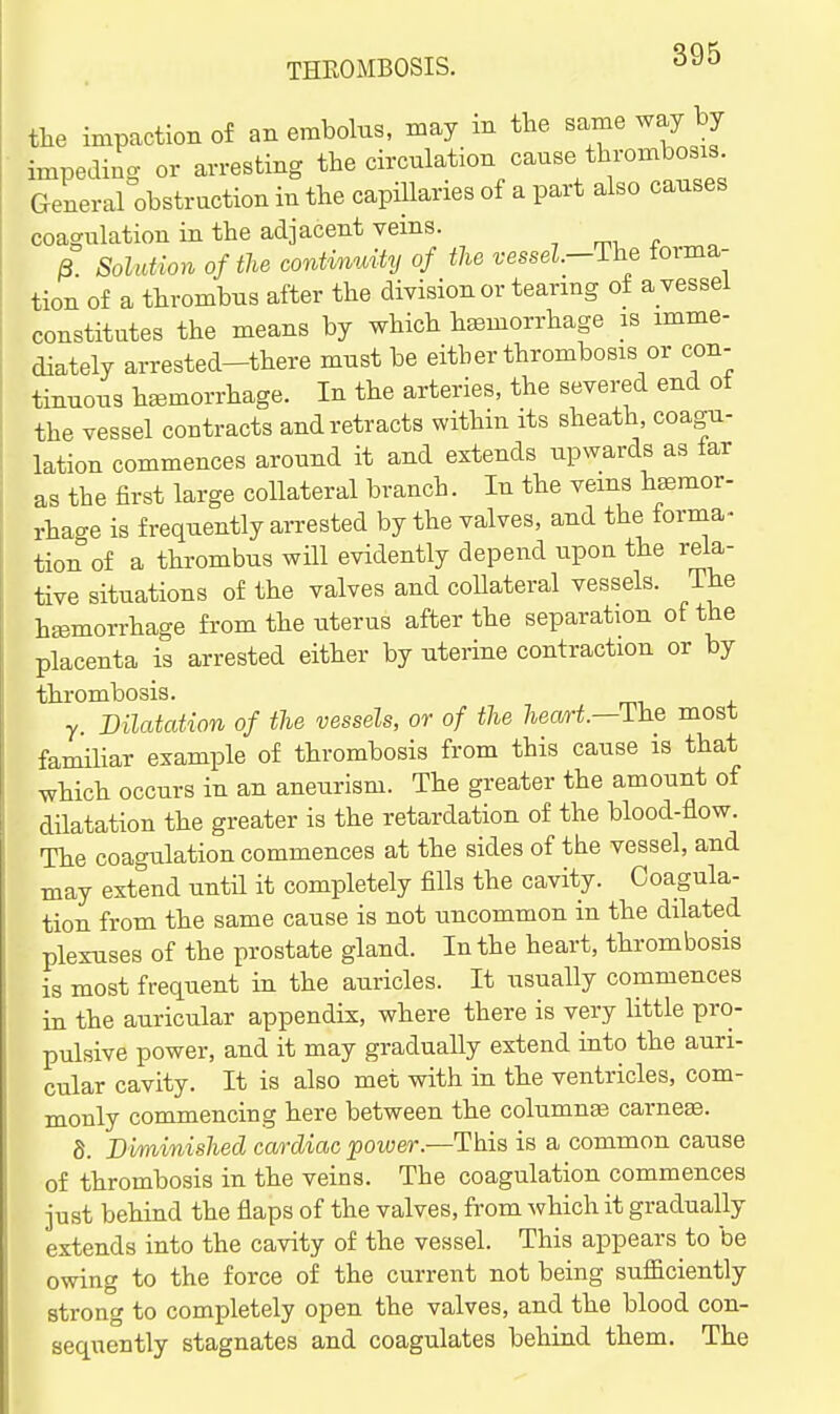 the impaction of an embolus, may m the same way by impeding or arresting the circulation cause thrombosis General obstruction in the capillaries of a part also causes coagulation in the adjacent veins. B Solution of the continuUy of the vessel—The torma- tion of a thrombus after the division or tearmg of a vessel constitutes the means by which haemorrhage is imme- diately arrested-there must be either thrombosis or con- tinuous haemorrhage. In the arteries, the severed end of the vessel contracts and retracts within its sheath, coagu- lation commences around it and extends upwards as iar as the first large collateral branch. In the veins hemor- rhage is frequently arrested by the valves, and the forma- tion of a thrombus will evidently depend upon the rela- tive situations of the valves and collateral vessels. The haemorrhage from the uterus after the separation of the placenta is arrested either by uterine contraction or by thrombosis. y. Dilatation of the vessels, or of the heart—The most familiar example of thrombosis from this cause is that which occurs in an aneurism. The greater the amount of dilatation the greater is the retardation of the blood-flow. The coagulation commences at the sides of the vessel, and may extend untH it completely fills the cavity. Coagula- tion from the same cause is not uncommon in the dilated plexuses of the prostate gland. In the heart, thrombosis is most frequent in the auricles. It usually commences in the auricular appendix, where there is very little pro- pulsive power, and it may gradually extend into the auri- cular cavity. It is also met with in the ventricles, com- monly commencing here between the columns earner. 8. Diminished cardiac ^ower.—This is a common cause of thrombosis in the veins. The coagulation commences just behind the flaps of the valves, from which it gradually extends into the cavity of the vessel. This appears to be owing to the force of the current not being suffiiciently strong to completely open the valves, and the blood con- sequently stagnates and coagulates behind them. The
