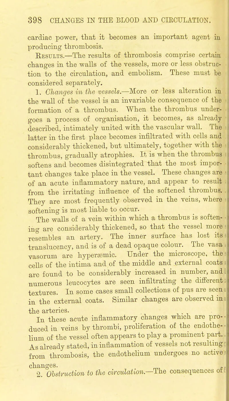 cardiac power, that it becomes an important agent in producing thrombosis. Eesults.—The results of thrombosis comprise certaia changes in the walls of the vessels, more or less obstruc- tion to the circulation, and embolism. These must be considered separately, 1. Changes in the vessels.—More or less alteration in the wall of the vessel is an invariable consequence of the formation of a thrombus. When the thrombus under- goes a process of organisation, it becomes, as already- described, intimately united with the vascular wall. The latter in the first place becomes infiltrated with cells and considerably thickened, but ultimately, together with the thrombus, gradually atrophies. It is when the thrombus softens and becomes disintegrated that the most impor- tant changes take place in the vessel. These changes are of an acute inflammatory nature, and appear to result from the irritating influence of the softened thrombus. They are most frequently observed in the veins, where softening is most liable to occur. The walls of a vein within which a thrombus is soften- ing are considerably thickened, so that the vessel more resembles an artery. The inner surface has lost its; translucency, and is of a dead opaque colour. The vasa . vasorum are hyperfemic. Under the microscope, the: cells of the intima and of the middle and external coats ■ are found to be considerably increased in number, and 1 numerous leucocytes are seen infiltrating the difierent: textures. In some cases small collections of pus are seen i in the external coats. Similar changes are observed in i the arteries. In these acute inflammatory changes which are pro- duced in veins by thrombi, proliferation of the endothe- lium of the vessel often appears to play a prominent part.. As already stated, in inflammation of vessels not resulting - from thrombosis, the endothelium undergoes no active changes. 2. Obstruction to the ciraulation.—The consequences otf