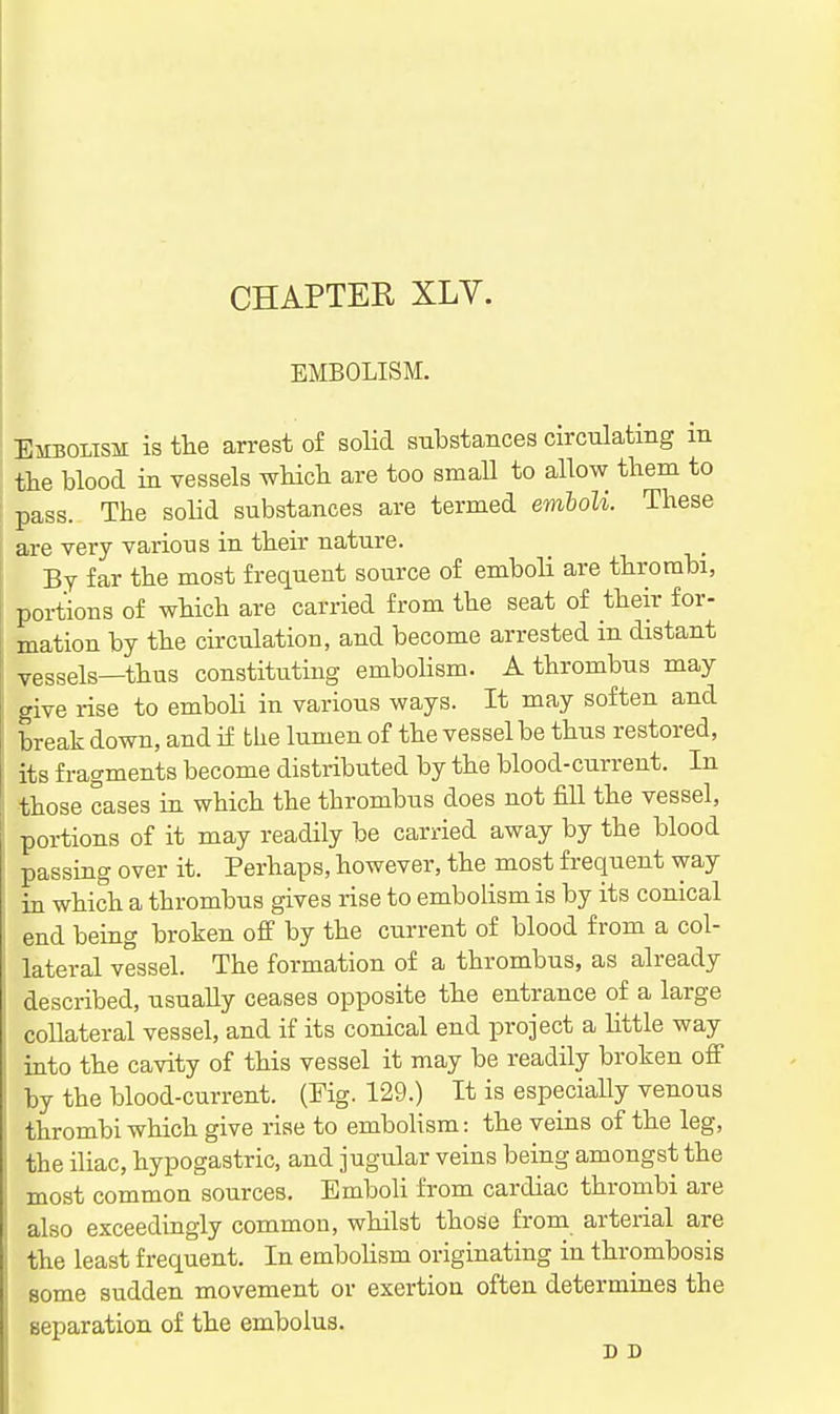 CHAPTER XLV. EMBOLISM. Embolism is the arrest of solid substances circulating m the blood in vessels wHch are too small to allow them to pass. The solid substances are termed emholi. These are very various in their nature. By far the most frequent source of emboli are thrombi, portions of which are carried from the seat of their for- mation by the circulation, and become arrested in distant vessels—thus constituting emboHsm. A thrombus may give rise to emboli in various ways. It may soften and break down, and if the lumen of the vessel be thus restored, its fragments become distributed by the blood-current. In those cases in which the thrombus does not fill the vessel, portions of it may readily be carried away by the blood passing over it. Perhaps, however, the most frequent way in which a thrombus gives rise to embolism is by its conical end being broken ofi by the current of blood from a col- lateral vessel. The formation of a thrombus, as already described, usually ceases opposite the entrance of a large collateral vessel, and if its conical end project a little way into the cavity of this vessel it may be readily broken off by the blood-current. (Fig. 129.) It is especially venous thrombi which give rise to embolism: the veins of the leg, the iliac, hypogastric, and jugular veins being amongst the most common sources. Emboli from cardiac thrombi are also exceedingly common, whilst those from arterial are the least frequent. In embohsm originating in thrombosis some sudden movement or exertion often determines the separation of the embolus. D D