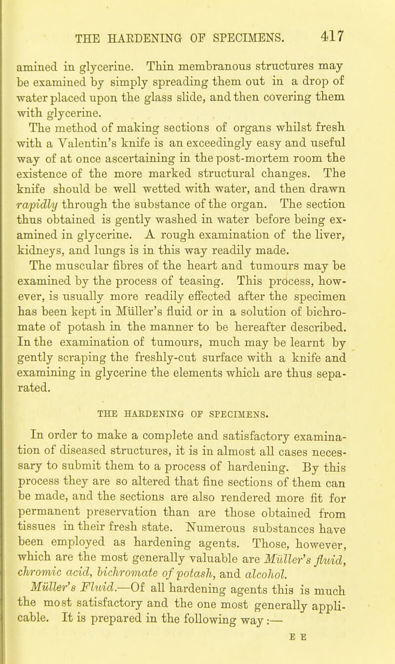 amined in glycerine. Thin membranous structures may- be examined by simply spreading tbem out in a drop of water placed upon tbe glass slide, and then covering tbem with glycerine. The method of making sections of organs whilst fresh with a Valentin's knife is an exceedingly easy and useful way of at once ascertaining in the post-mortem room the existence of the more marked structural changes. The knife should be well wetted with water, and then drawn rapidly through the substance of the organ. The section thus obtained is gently washed in water before being ex- amined in glycerine. A rough examination of the liver, kidneys, and lungs is in this way readily made. The muscular fibres of the heart and tumours may be examined by the process of teasing. This process, how- ever, is usually more readily efi'ected after the specimen has been kept in Miiller's fluid or in a solution of bichro- mate of potash in the manner to be hereafter described. In the examination of tumours, much may be learnt by gently scraping the freshly-cut surface with a knife and examining in glycerine the elements which are thus sepa- rated. THE HARDENING OF SPECIMENS. In order to make a complete and satisfactory examina- tion of diseased structures, it is in almost all cases neces- sary to submit them to a process of hardening. By this process they are so altered that fine sections of them can be made, and the sections are also rendered more fit for permanent preservation than are those obtained from tissues in their fresh state. Numerous substances have been employed as hardening agents. Those, however, which are the most generally valuable are Miiller's fluid, chromic acid, hicliromate of potash, and alcohol. Miiller's Fluid.—Of all hardening agents this is much the most satisfactory and the one most generally appli- cable. It is prepared in the following way:— E E