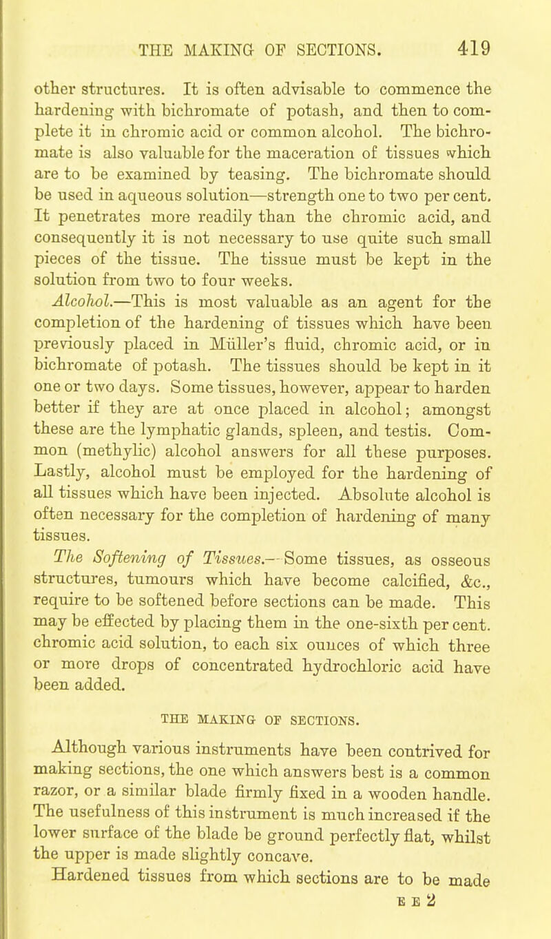 other structures. It is often advisable to commence the hardening with bichromate of potash, and then to com- plete it in chromic acid or common alcohol. The bichro- mate is also valuable for the maceration of tissues <vhich are to be examined by teasing. The bichromate should be used in aqueous solution—strength one to two per cent. It penetrates more readily than the chromic acid, and consequently it is not necessary to use quite such small pieces of the tissue. The tissue must be kept in the solution from two to four weeks. Alcohol.—This is most valuable as an agent for the completion of the hardening of tissues which have been previously placed in Miiller's fluid, chromic acid, or in bichromate of potash. The tissues should be kept in it one or two days. Some tissues, however, appear to harden better if they are at once placed in alcohol; amongst these are the lymphatic glands, spleen, and testis. Com- mon (methylic) alcohol answers for all these purposes. Lastly, alcohol must be employed for the hardening of all tissues which have been injected. Absolute alcohol is often necessary for the completion of hardening of many tissues. The Softening of Tissues.—Some tissues, as osseous structures, tumours which have become calcified, &c., require to be softened before sections can be made. This may be effected by placing them in the one-sixth per cent, chromic acid solution, to each six ounces of which three or more drops of concentrated hydrochloric acid have been added. THE MAKING OF SECTIONS. Although various instruments have been contrived for making sections, the one which answers best is a common razor, or a similar blade firmly fixed in a wooden handle. The usefulness of this instrument is much increased if the lower surface of the blade be ground perfectly flat, whilst the upper is made slightly concave. Hardened tissues from which sections are to be made E E 2