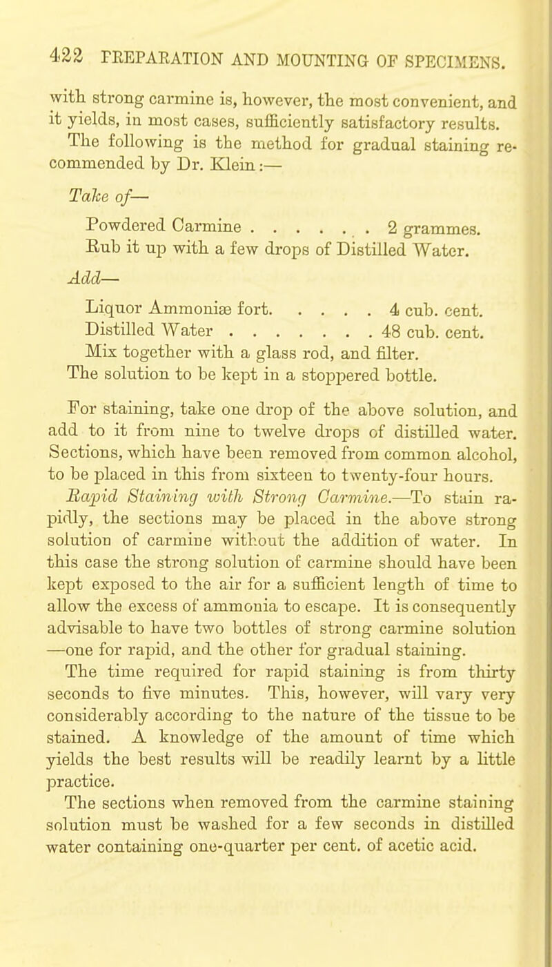 with strong carmine is, however, the most convenient, and it yields, in most cases, sufficiently satisfactory results. The following is the method for gradual staining re- commended by Dr. Klein:— Tahe of— Powdered Carmine .2 grammes. Rub it up with a few drops of Distilled Water. Add— Liquor AmmoniEe fort 4 cub. cent. Distilled Water 48 cub. cent. Mix together with a glass rod, and filter. The solution to be Icept in a stoppered bottle. For staining, take one drop of the above solution, and add to it from nine to twelve drops of distilled water. Sections, which have been removed from common alcohol, to be placed in this from sixteen to twenty-four hours. Bapid Staining with Strong Carmine.—To stain ra- pidly, the sections may be placed in the above strong solution of carmiue without the addition of water. In this case the strong solution of carmine should have been kept exposed to the air for a sufficient length of time to allow the excess of ammonia to escape. It is consequently advisable to have two bottles of strong carmine solution —one for rapid, and the other for gradual staining. The time required for rapid staining is from thirty seconds to five minutes. This, however, will vary very considerably according to the nature of the tissue to be stained. A knowledge of the amount of time which yields the best results will be readily learnt by a little practice. The sections when removed from the carmine staining solution must be washed for a few seconds in distilled water containing one-quarter per cent, of acetic acid.