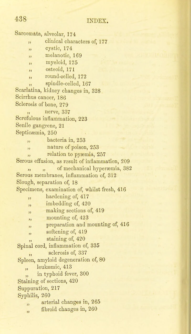 Sarcomata, alveolar, 174 „ clinical characters of, 177 „ cystic, 174 „ melanotic, 169 „ myeloid, 175 „ osteoid, 171 „ round-celled, 172 „ spindle-celled, 167 Scarlatina, kidney changes in, 328 Scirrhus cancer, 186 Sclerosis of bone, 279 „ nerve, 337 Scrofulous inflammation, 223 Senile gangi-ene, 21 Septicaemia, 250 „ bacteria in, 253 „ nature of poison, 253 „ relation to pyaemia, 257 Serous effusion, as result of inflammation, 209 „ „ of mechanical hyperemia, 382 Serous membranes, inflammation of, 312 Slough, separation of, 18 Specimens, examination of, whilst fresh, 416 „ hardening of, 417 „ imbedding of, 420 „ making sections of, 419 „ mounting of, 423 „ preparation and mounting of, 416 „ softening of, 419 „ staining of, 420 Spinal cord, inflammation of, 335 „ sclerosis of, 337 Spleen, amyloid degeneration of, 80 „ leuksemic, 413 „ in typhoid fever, 300 Staining of sections, 420 Suppuration, 217 Syphilis, 260 „ arterial changes in, 265 fibroid changes in, 260