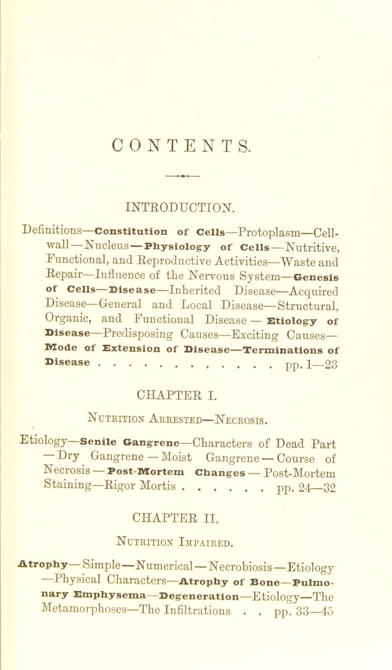 CONTENTS. INTEODUCTIOX. Definitions—Constitution of Cells—Protoplasm—Cell- wall—Nucleus—Physiolog:y of Cells—Nutritive, Functional, and Eeproductive Activities—Waste and Eepair—Influence of the Nervous System—Genesis of Cells—Disease—Inherited Disease—Acquired Disease—General and Local Disease—Structural, Oi-ganic, and Functional Disease — Etiology of Disease—Predisposing Causes—Exciting Causes— IVZode of Extension of Disease—Terminations of >>isease pp. i_23 CHAPTER I. Nutrition Abeested—Necrosis. Etiology—Senile Gangrene—Characters of Dead Part — Dry Gangrene—Moist Gangrene — Course of Necrosis — Post-lMCortem Changes — Post-Mortem Staining—Eigor Mortis pp. 24—32 CHAPTEE II. Nutrition Impaired. Atrophy—Simple—Numerical—Necrobiosis—Etiology —Physical Characters—Atrophy of Bone—Pulmo- nary Emphysema—Degeneration—Etiology—The Metamorphoses—The Infiltrations . . pp.'sS—45