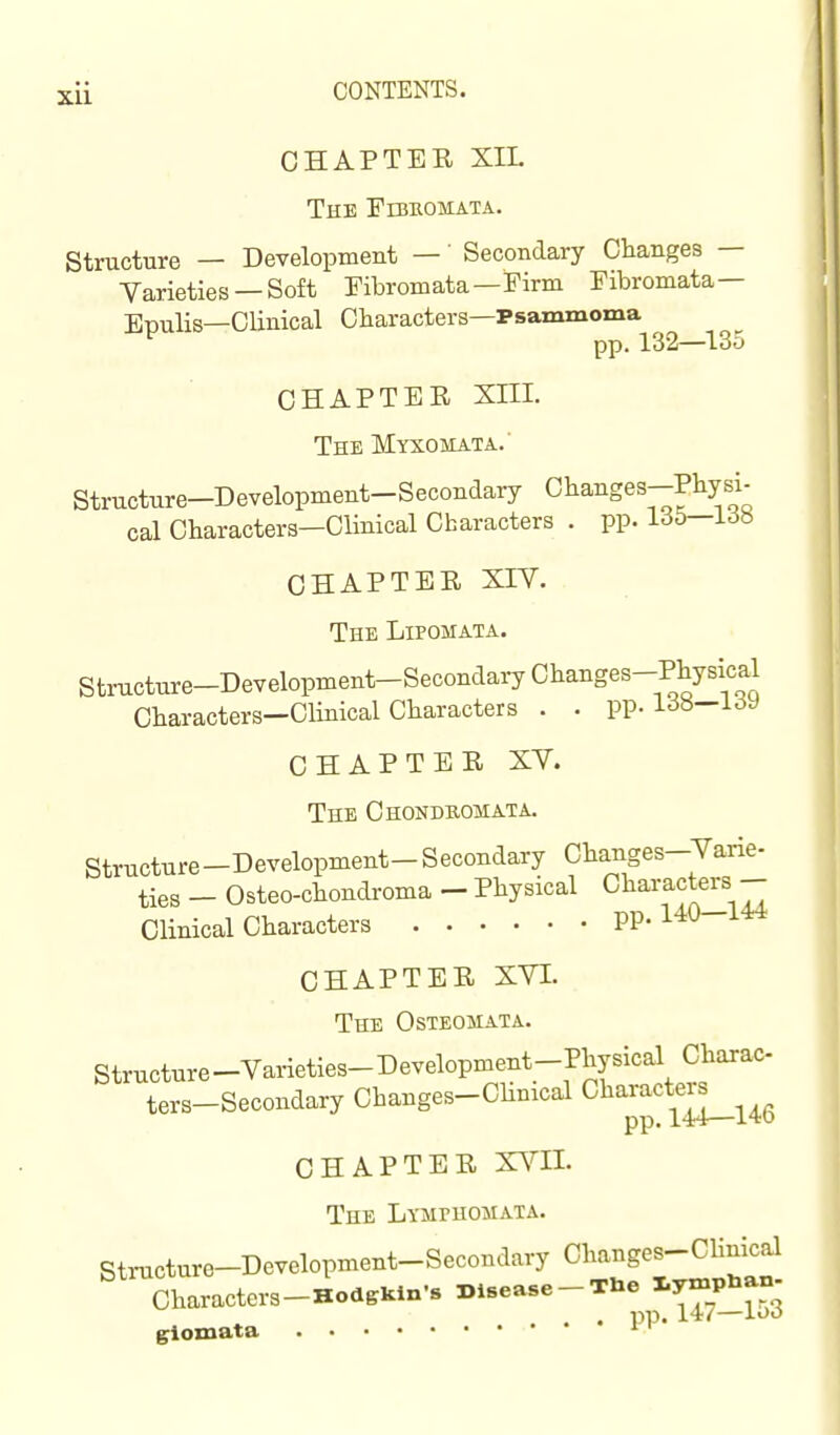 CHAPTER XIL The Fujeomata. Structure — Development —' Secondary Changes — Yarieties —Soft Fibromata—Firm Fibromata— Epulis—Clinical Characters—Psammoma pp. 132—^135 CHAPTER Xni. The Myxomata.' Structure-Development-Secondary Ohanges-Pbysi. cal Characters—Clinical Characters . pp. 16b—I6b CHAPTER XIV. The Lipomata. Structure-Development-Secondary Changes-Physical Characters—Clinical Characters . . pp. i^y CHAPTER XY. The Chonduomata. Structure-Development-Secondary Changes-Yarie- ties - Osteo-chondroma - Physical Characters - Clinical Characters pp. 140 144 CHAPTER XYI. The Osteomata. Structure-Yarieties-Development-Physical Charac ters-Secondary Changes-Chmcal Cl^aracteis^^^^ CHAPTER XYII. The Lymphomaxa. Structure-Development-Secondary Changes-Clinkal Characters-HodgKln-s Disease-THe ^y-P^-J glomata