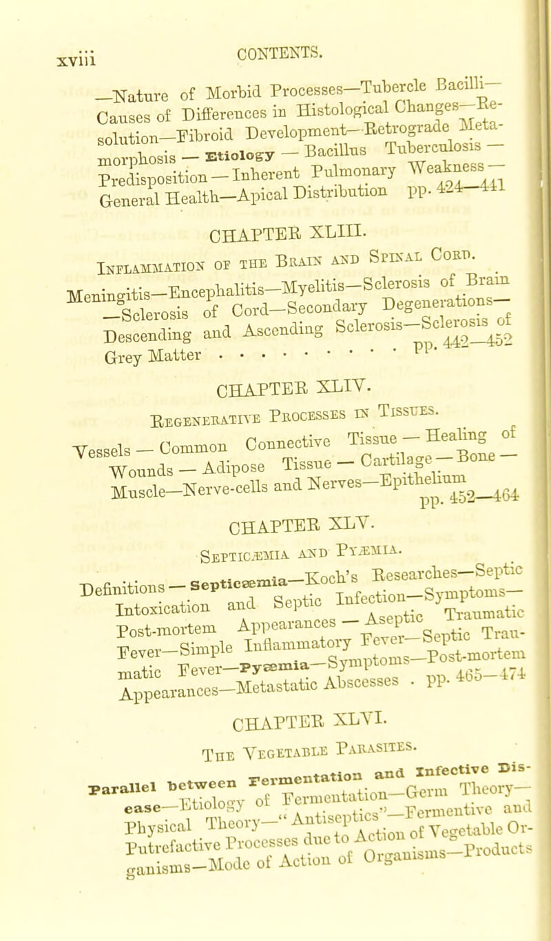 -Nature of Morbid Processes-Tubercle Bacilli- Causes of Differences iB Histological Cbanges-Re- solution-Fibroid Development-Eeh-ograde Meta- Lorpbosis - Etiology - Bacillus Tuberculosis - ?Xposition-Inberent Pulmonary Weakfss- Generil Health-Apical Distribution pp. 424-441 CHAPTER XLIII. Inflammation of the Brain and Specal Coet.. Menino-itis-Encepbalitis-Myelitis-Sclerosis of Brain Sclerosis of Cord-Secondary Degenerations- -bcleiosis o Sclerosis-Sclerosis of Descending and Ascenaiu^ 44-7_452 Grey Matter CHAPTER XLIY. Eegenebatite Pkocesses in Tissues. Tessels - Common Connective Tissue - Heabng of Wounds - Adipose Tissue - Cartilage -Bone - MuVNerve-cells and ^erves-Epitbebum^^^^ CHAPTER SLY. SEPXia^EMXA AND PviEMIA. ^. Tvocb's Researcbes—Septic Definitions - SeptxcaBmia-l^ocU s _ Intoxication and ^^ptic Infection W^^^^.^. Post-mortem Appearances -^^^'^'^^ . • t^.^,,. ^ \. Simple Inflammatory Fevei—Septic iiau Eever—bimpie xu qvnnDtoms—Post-mortem CHAPTER SLYI. The Yegetable P.auasites.