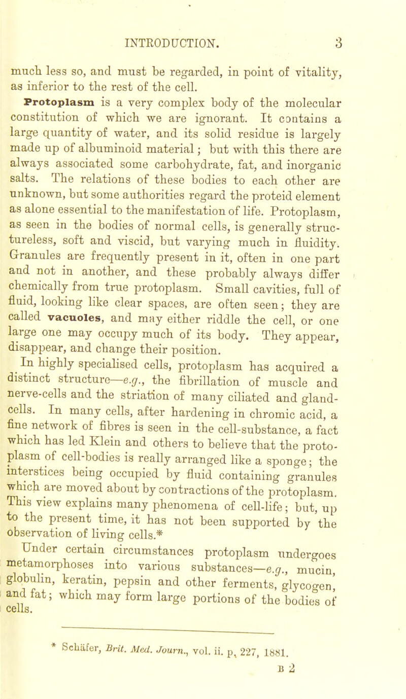much less so, and must be regarded, in point of vitality, as inferior to the rest of the cell. Protoplasm is a very complex body of the molecular constitution of which we are ignorant. It contains a large quantity of water, and its solid residue is largely made up of albuminoid material; but with this there are always associated some carbohydrate, fat, and inorganic salts. The relations of these bodies to each other are unknown, but some authorities regard the proteid element as alone essential to the manifestation of life. Protoplasm, as seen in the bodies of normal cells, is generally struc- tureless, soft and viscid, but varying much in fluidity. Granules are frequently present in it, often in one part and not in another, and these probably always differ chemically from true protoplasm. Small cavities, full of fluid, looking like clear spaces, are often seen; they are called vacuoles, and may either riddle the cell, or one large one may occupy much of its body. They appear, disappear, and change their position. ^ In highly speciahsed cells, protoplasm has acquired a distinct structure—e.^/., the fibrillation of muscle and nerve-cells and the striation of many ciliated and gland- cells. In many cells, after hardening in chromic acid, a fine network of fibres is seen in the cell-substance, a fact which has led Klein and others to beheve that the proto- plasm of cell-bodies is reaUy arranged like a sponge; the mterstices being occupied by fluid containing granules which are moved about by contractions of the protoplasm. This view explains many phenomena of cell-life; but, up to the present time, it has not been supported by 'the observation of living cells.* Under certain circumstances protoplasm undergoes metamorphoses into various substances—e.^., mucin globuhn, keratin, pepsin and other ferments, glycogen' and fat; which may form large portions of the bodies of Ceils* * Schafer, Brit. Med. Juurn., vol. ii. 227, la«l.