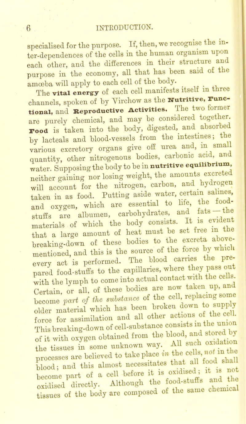 specialised for the purpose. If, then, we recognise the in- ter-dependences of the cells in the human organism npon each other, and the differences in their structure and purpose in the economy, all that has heen said of the amcEba will apply to each cell of the body. _ The vital energy of each cell manifests itself in three channels, spoken of by Virchow as the Wutrttlve, Func- tional, and Reproductive Activities. The two former are purely chemical, and may be considered together Food is taken into the body, digested, and absorbed by lacteals and blood-vessels from the mtestmes; the various excretory organs give off urea and, m small quantity, other nitrogenous bodies, carbonic acid, and water. Supposing the body to be in nutritive equiUbrium neither gaining nor losing weight, the amounts excreted will account for the nitrogen, carbon, and hydrogen taken in as food. Puttiug aside water, certain salmes, and oxygen, which are essential to hfe, the food- stuffs are albumen, carbohydrates, and fats- the materials of which the body consists. It is evident that a large amount of heat must be set free in the breaking-down of these bodies to the excreta above- mentioned, and this is the source of the force by which every act is performed. The blood carries the pre- pared food-stuffs to the capillaries, where pass out with the lymph to come into actual contact with the cells Certain or all, of these bodies are now taken up, and bee me'A. 0} iU suMance of the cell replacing some older material which has been ^^^^^ ^^^^ J^/Jf force for assimilation and all other actions of the cell. Th s breaking-down of cell-substance consists m the union of it with ox;gen obtained from the blood, and stored by L trssues in some unknown way._ All su.h oxidation processes are believed to take place tbe celb,^^^^^^^^^^^^ blood; and this almost necessitates that all food shal become part of a cell before it is oxidised; it is not ox cled directly. Although the food-stuffs and the tTssues of the body are composed of the same chemical