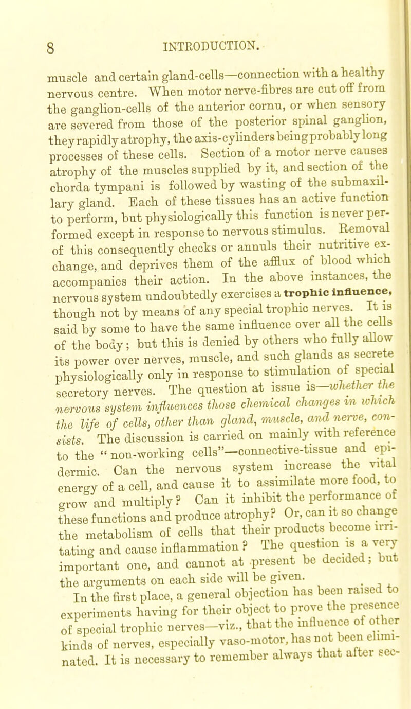 muscle and certain gland-cells—connection with a healthy nervous centre. When motor nerve-fibres are cut off from the ganglion-cells of the anterior cornu, or when sensory are severed from those of the posterior spinal ganglion, theyrapidly atrophy, the axis-cylindersbeingprobablylong processes of these cells. Section of a motor nerve causes atrophy of the muscles supplied by it, and section of the chorda tympani is followed by wasting of the submaxil- lary gland. Bach of these tissues has an active function to perform, but physiologically this function is never per- formed except in response to nervous stimulus. Removal of this consequently chects or annuls their nutritive ex- change, and deprives them of the aflux of blood which accompanies their action. In the above instances, the nervous system undoubtedly exercises a tropliic influence, though not by means of any special trophic nerves It is said by some to have the same influence over all the cells of the body; but this is denied by others who fuUy aUow its power over nerves, muscle, and such glands as secrete physiologically only in response to stimulation of special secretory nerves. The question at issue is-whether the nervous system influences those chemical changes m which the life of cells, other than gland, muscle, and nei-ve, con- sists The discussion is carried on mainly with reference to the non-working cells»-comiective-tissue and epi- dermic. Can the nervous system increase the vital energy of a cell, and cause it to assimilate more food, to grow and multiply? Can it inhibit the performance of these functions and produce atrophy? Or, can it so change the metabolism of cells that their products become irri- tating and cause inflammation ? The question is a very important one, and cannot at -present be decided; but the arguments on each side will be given. In the first place, a general objection has been raised to experiments having for their object to prove the presence of special trophic nerves-viz., that the influence of other kinds of nerves, especially vaso-motor. has not been elimi- nated. It is necessary to remember always that after sec-