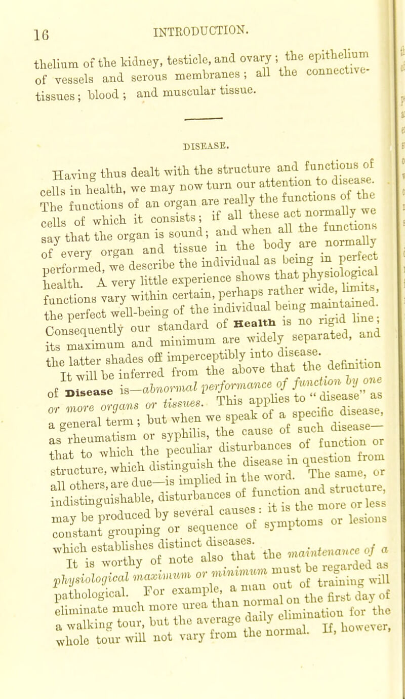 thelium of the kidney, testicle, and ovary ; the epiMum of vessels and serous membranes; all the connective- tissues ; blood ; and muscular tissue. DISEASE. Hnvinn thus dealt with the struotm-e and (unctions ot health, we may now turn our atteutron to d,sea.e^ : rSdTdese indi,idu^ h'eiug in perfect Wth I «ry little ezperieace shows that physrologrcal Stus vary within certain, perhaps rather wrde, bmrts, ,Perfect weh.heiug of the mdi.idual bemg mam amed. ConSq entW our standard ot He...« is no r.grd Ime; S SmurJ and miuimnm are widely separated, and %'tr,stTrrenhrt?e ^^^^^ ret':-: which drsUuish the drsease in .ues^.on^ ro«. eliminate much more urea than fl^f ^^^ ^^^^^ ^/the :r'r:s^nr:^=riorrk