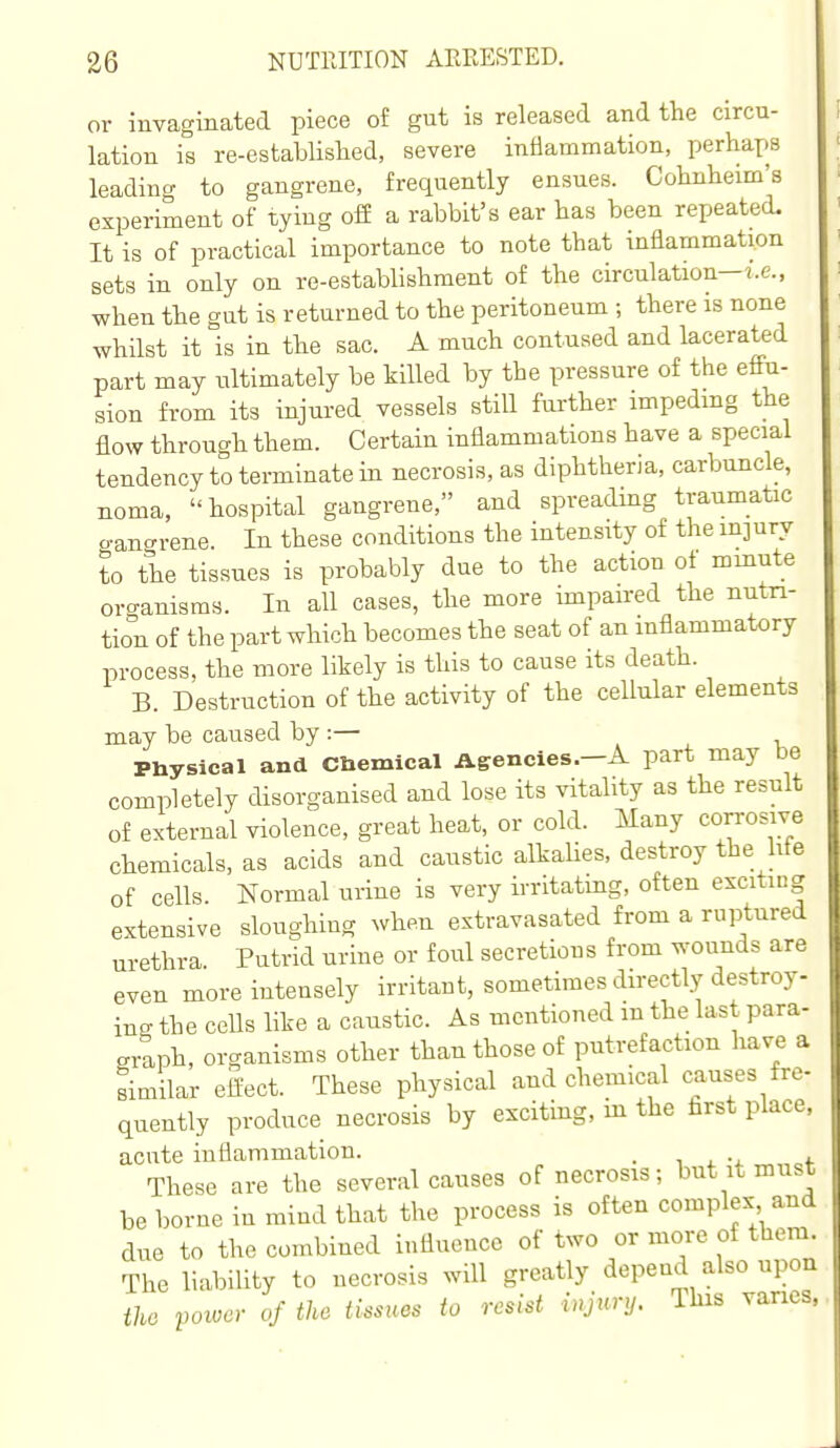 or invaginated piece of gut is released and the circu- lation is re-established, severe inflammation, perhaps leading to gangrene, frequently ensues. Cohnheim's experiment of tying ofi a rabbit's ear has been repeated. It is of practical importance to note that inflammation sets in only on re-establishment of the circulation—i.e., when the gut is returned to the peritoneum ; there is none whilst it is in the sac. A much contused and lacerated part may ultimately be killed by the pressure of the effu- sion from its injured vessels still further impeding the flow through them. Certain inflammations have a special tendency to terminate in necrosis, as diphtheria, carbuncle, noma, hospital gangrene, and spreading traumatic gancrrene. In these conditions the intensity of the injury to the tissues is probably due to the action of minute organisms. In all cases, the more impaired the nutri- tion of the part which becomes the seat of an inflammatory process, the more likely is this to cause its death. B. Destruction of the activity of the cellular elements may be caused by :— Physical and Cbemical Agencies.—A part may be completely disorganised and lose its vitality as the result of external violence, great heat, or cold. Many corrosive chemicals, as acids and caustic alkalies, destroy the hte of cells Normal urine is very irrltatmg, often exciting extensive sloughing when extravasated from a ruptured urethra. Putrid urine or foul secretions from wounds are even more intensely irritant, sometimes directly destroy- ing the ceUs like a caustic. As mentioned m the last para- graph, organisms other than those of putrefaction have a similar effect. These physical and chemical causes fre- qtiently produce necrosis by exciting, in the first place acute inflammation. . i . These are the several causes of necrosis; but it mu^ be borne in mind that the process is often complex an ^ due to the combined influence of two or more of them The liability to necrosis will greatly depend also upo, the voioer of the tissues to resist injury. This van.