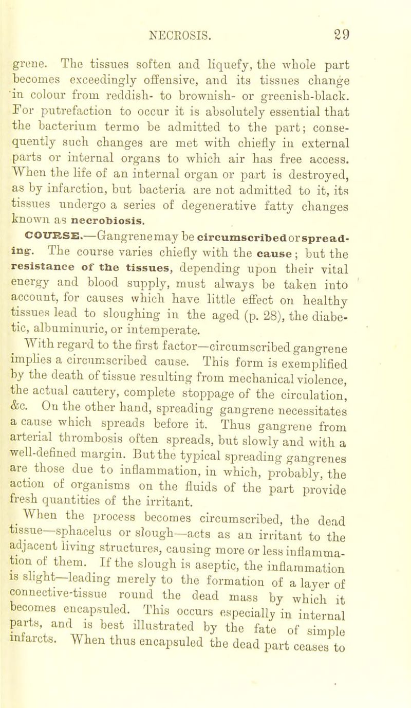 greue. The tissues soften and liquefy, tlie whole part becomes exceedingly offensive, and its tissues change 'in colour from reddish- to brownish- or greenish-black. For putrefaction to occur it is absolutely essential that the bacterium termo be admitted to the part; conse- quently such changes are met with chiefly in external parts or internal organs to which air has free access. When the life of an internal organ or part is destroyed, as by infarction, but bacteria are not admitted to it, its tissues undergo a series of degenerative fatty changes known as necrobiosis. COURSE.—Gangrenemay be circumseribedorspreacl- ing-. The course varies chiefly with the cause; but the resistance of tlie tissues, depending upon their vital energy and blood supply, must always be taken into account, for causes which have little eflect on healthy tissues lead to sloughing in the aged (p. 28), the diabe- tic, albuminuric, or intemperate. With regard to the first factor—circumscribed gangrene imphes a circumscribed cause. This form is exemphfied by the death of tissue resulting from mechanical violence, the actual cautery, complete stoppage of the circulation' &c. On the other hand, spreading gangrene necessitates a cause which spreads before it. Thus gangrene from arterial thrombosis often spreads, but slowly and with a well-defined margin. But the typical spreading gangrenes are those due to inflammation, in which, probabfy, the action of organisms on the fluids of the part pro'vide fresh quantities of the irritant. _ When the process becomes circumscribed, the dead tissue—sphacelus or slough—acts as an irritant to the adjacent living structures, causing more or less inflamma- tion of them. If the slough is aseptic, the inflammation is slight—leading merely to the formation of a layer of connective-tissue round the dead mass by which it becomes encapsuled. This occurs especially in internal parts, and is best illustrated by the fate of simple infarcts. When thus encapsuled the dead part ceases to