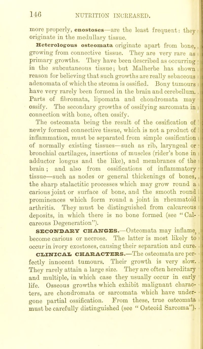 more properly, enostoses—are the least frequent: the} originate in the medullary tissue. Heterologrous osteomata originate apart from bone,, growing from connective tissue. They are very rare as i primary growths. They have been described as occurring ; in the subcutaneous tissue; but Malherbe has shown: reason for believing that such growths ai-e really sebaceous i adenomata of which the stroma is ossified. Bony tumours i have very rarely been formed in the brain and cerebellum.. Parts of fibromata, lipomata and chondromata may ossify. The secondary growths of ossifying sarcomata ia i connection with bone, often ossify. The osteomata being the result of the ossification of ! newly formed connective tissue, which is not a product of : inflammation, must be separated from simple ossification i of normally existing tissues—such as rib, laryngeal or: bronchial cartilages, insertions of muscles (rider's bone in i adductor lougus and the lite), and membranes of the ! brain; and also from ossifications of inflammatory' tissue—such as nodes or general thickenings of bones,, the sharp stalactitic processes which may grow round a i carious joint or surface of bone, and the smooth round, prominences which form round a joint in rheumatoid I arthritis. They must be distinguished from calcareous i deposits, in which there is no bone formed (see Cal- • careous Degeneration). SECON'SARV CHAsrCES.—Osteomata may inflame^, become carious or necrose. The latter is most likely to > occur in ivory exostoses, causing their separation and cure. • ciiXxrxcAli CHARACTERS.—The osteomata are per- • fectly innocent tumours. Their growth is very slow.. They rarely attain a large size. They are often hereditary • and multiple, in which case they usually occur in early • life. Osseous growths which exhibit malignant charac- • ters, are chondromata or sarcomata which have under- ■ gone partial ossification. From these, true osteomata i must be carefully distinguished (see Osteoid Sarcoma)* •
