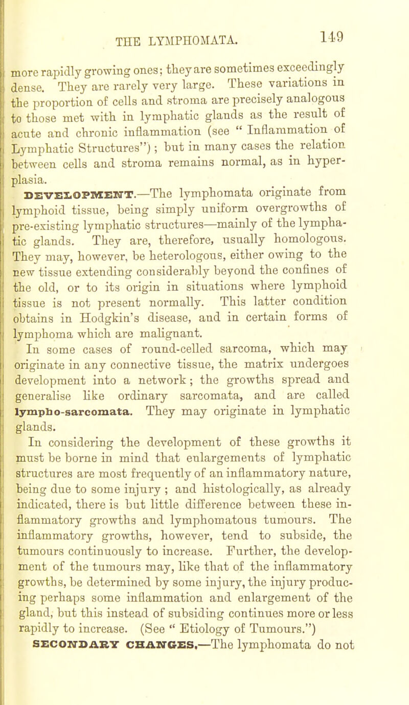 more rapidly growing ones; they are sometimes exceedingly dense. They are rarely very large. These variations in the ijroportion of cells and stroma are precisely analogous to those met with in lymphatic glands as the result of acute and chronic inflammation (see  Inflammation^ of Lymphatic Structures); but in many cases the relation between cells and stroma remains normal, as in hyper- plasia. DEVEI.OPMEIffT.—The lymphomata originate from lymphoid tissue, being simply uniform overgrowths of pre-existing lymphatic structures—mainly of the lympha- tic glands. They are, therefore, usually homologous. They may, however, be heterologous, either owing to the new tissue extending considerably beyond the confines of the old, or to its origin in situations where lymphoid tissue is not present normally. This latter condition obtains in Hodgkin's disease, and in certain forms of lymphoma which are mahgnant. In some cases of round-celled sarcoma, which may originate in any connective tissue, the matrix undergoes development into a network; the growths spread and generalise like ordinary sarcomata, and are called lympbo-sarcomata. They may originate in lymphatic glands. In considering the development of these growths it must be borne in mind that enlargements of lymphatic structures are most frequently of an inflammatory nature, being due to some injury ; and histologically, as already indicated, there is but little difference between these in- flammatory growths and lymphomatous tumours. The inflammatory growths, however, tend to subside, the tumours continuously to increase. Further, the develop- ment of the tumours may, like that of the inflammatory growths, be determined by some injury, the injury produc- ing perhaps some inflammation and enlargement of the gland, but this instead of subsiding continues more or less rapidly to increase. (See  Etiology of Tumours.) SECOivsiiRV CHANGES,—The lymphomata do not