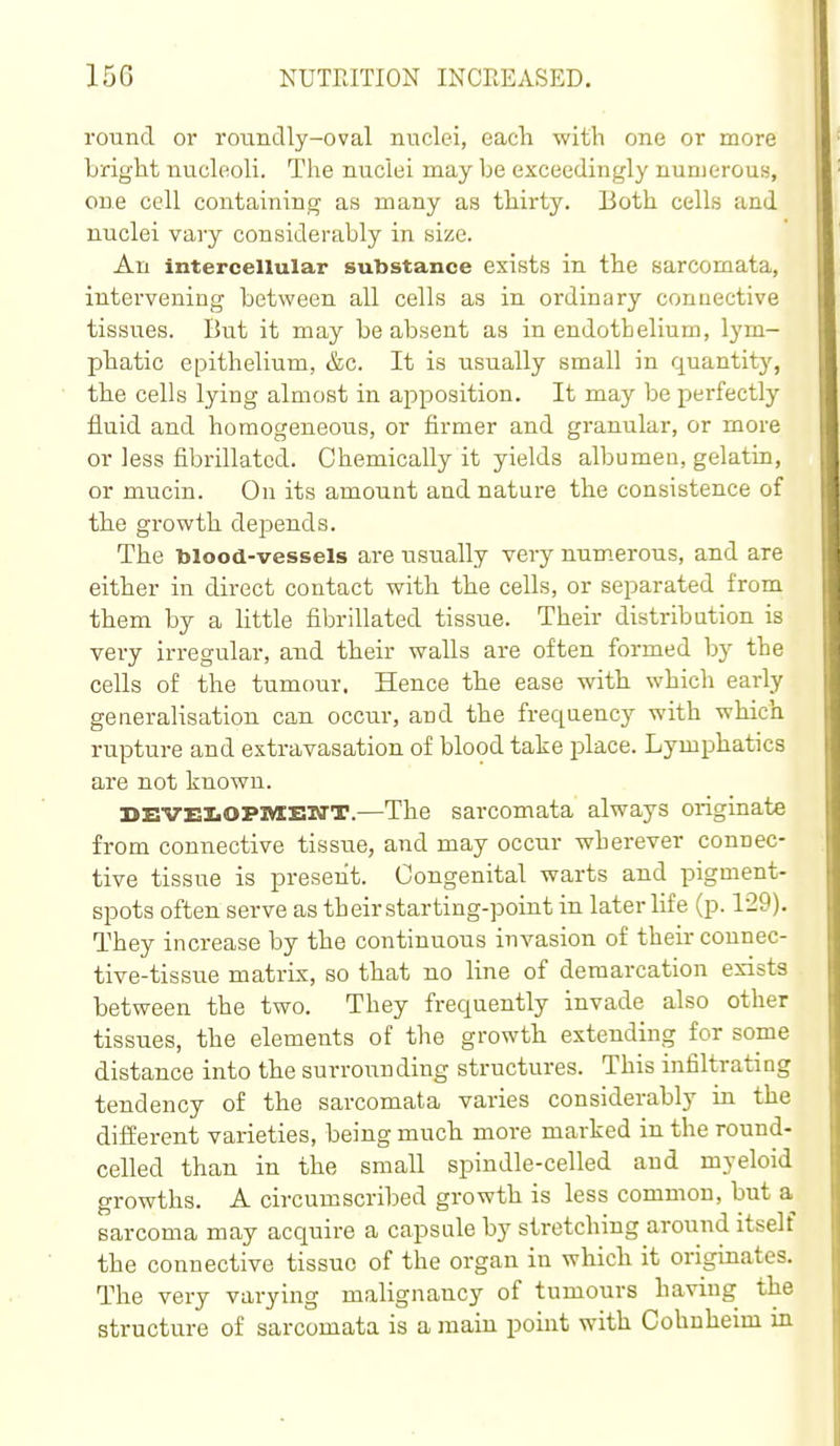 round or roundly-oval nuclei, each with one or more bright nucleoli. The nuclei may be exceedingly numerous, one cell containing as many as thirty. Both cells and nuclei vary considerably in size. An intercellular substance exists in the sarcomata, intervening between all cells as in ordinary connective tissues. But it may be absent as in endothelium, lym- phatic epithelium, &c. It is usually small in quantity, the cells lying almost in apposition. It may be perfectly fluid and homogeneous, or firmer and granular, or more or less fibrillatcd. Chemically it yields albumen, gelatin, or mucin. On its amount and nature the consistence of the growth depends. The blood-vessels are usually very num.erous, and are either in direct contact with the cells, or separated from them by a httle fibrillated tissue. Their distribution is very irregular, and their walls are often formed by the cells of the tumour. Hence the ease with which early generalisation can occur, and the frequency with which rupture and extravasation of blood take jDlace. Lymphatics are not known. BEVEIiOPMBN'T.—The sarcomata always originate from connective tissue, and may occur wherever connec- tive tissue is present. Congenital warts and pigment- spots often serve as their starting-point in later life (p. 129). They increase by the continuous invasion of their connec- tive-tissue matrix, so that no line of demarcation exists between the two. They frequently invade also other tissues, the elements of the growth extending for some distance into the surrounding structures. This infiltrating tendency of the sarcomata varies considerably in the different varieties, being much more marked in the round- celled than in the small spindle-celled and myeloid growths. A circumscribed growth is less common, but a sarcoma may acquire a capsule by stretching around itself the connective tissue of the organ in which it originates. The very varying malignancy of tumours having the structure of sarcomata is a main point with Gohnheim in