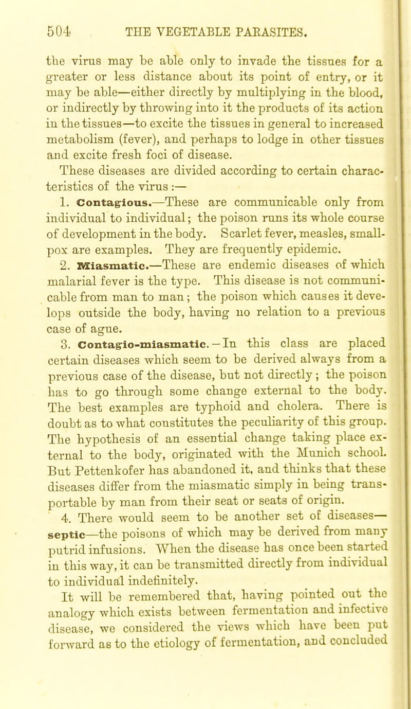 the virus may be able only to invade the tissues for a greater or less distance about its point of entry, or it may be able—either directly by multiplying in the blood, or indirectly by throwing into it the products of its action in the tissues—to excite the tissues in general to increased metabolism (fever), and perhaps to lodge in other tissues and excite fi-esh foci of disease. These diseases are divided according to certain charac- teristics of the virus :— 1. Contagious.—These are communicable only from individual to individual; the poison runs its whole course of development in the body. Scarlet fever, measles, small- pox are examples. They are frequently epidemic. 2. ivxiasmatic.—These are endemic diseases of which malarial fever is the type. This disease is not communi- cable from man to man; the poison which causes it deve- lops outside the body, having no relation to a previous case of ague. 3. Contagio-miasmatic. — In this class are placed certain diseases which seem to be derived always from a previous case of the disease, but not directly; the poison has to go through some change external to the body. The best examples are typhoid and cholera. There is doubt as to what constitutes the peculiarity of this group. The hypothesis of an essential change taking place ex- ternal to the body, originated with the Munich school. But Pettenkofer has abandoned it, and thinks that these diseases differ from the miasmatic simply in being trans- portable by man from their seat or seats of origin. 4. There would seem to be another set of diseases— septic—the poisons of which may be derived from many putrid infusions. When the disease has once been started in this way, it can be transmitted directly from individual to individual indefinitely. It will be remembered that, having pointed out the analogy which exists between fermentation and infective disease, we considered the views which have been put forward as to the etiology of fermentation, and concluded