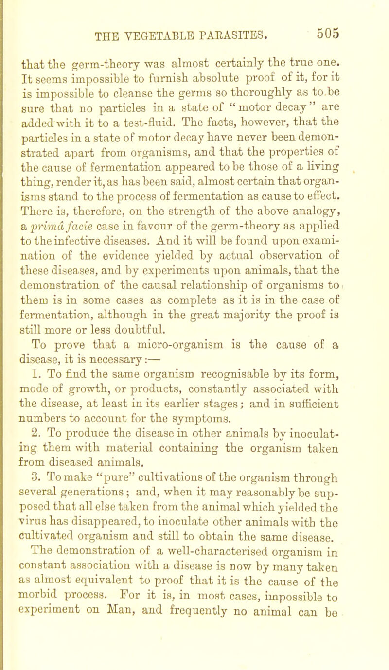 that tlie germ-theory was almost certainly the true one. It seems impossible to furnish absolute proof of it, for it is impossible to cleanse the germs so thoroughly as to,be sure that no particles in a state of  motor decay  are added with it to a test-fluid. The facts, however, that the particles in a state of motor decay have never been demon- strated apart from organisms, and that the properties of the cause of fermentation appeared to be those of a living thing, render it, as has been said, almost certain that organ- isms stand to the process of fermentation as cause to efl'ect. There is, therefore, on the strength of the above analogy, a prima facie case in favour of the germ-theory as applied to the infective diseases. And it will be found upon exami- nation of the evidence yielded by actual observation of these diseases, and by experiments iipon animals, that the demonstration of the causal relationship of organisms to • them is in some cases as complete as it is in the case of fermentation, although in the great majority the proof is still more or less doubtful. To prove that a micro-organism is the cause of a disease, it is necessary:— 1. To find the same organism recognisable by its form, mode of growth, or products, constantly associated with the disease, at least in its earlier stages; and in sufficient numbers to account for the symptoms. 2. To produce the disease in other animals by inoculat- ing them with material containing the organism taken from diseased animals. 3. To make pure cultivations of the oi'ganism through several generations; and, when it may reasonably be suji- posed that all else taken from the animal which yielded the virus has disappeared, to inoculate other animals with the cultivated organism and still to obtain the same disease. The demonstration of a well-characterised organism in constant association with a disease is now by many taken as almost equivalent to proof that it is the cause of the morbid process. For it is, in most cases, impossible to experiment on Man, and frequently no animal can bo